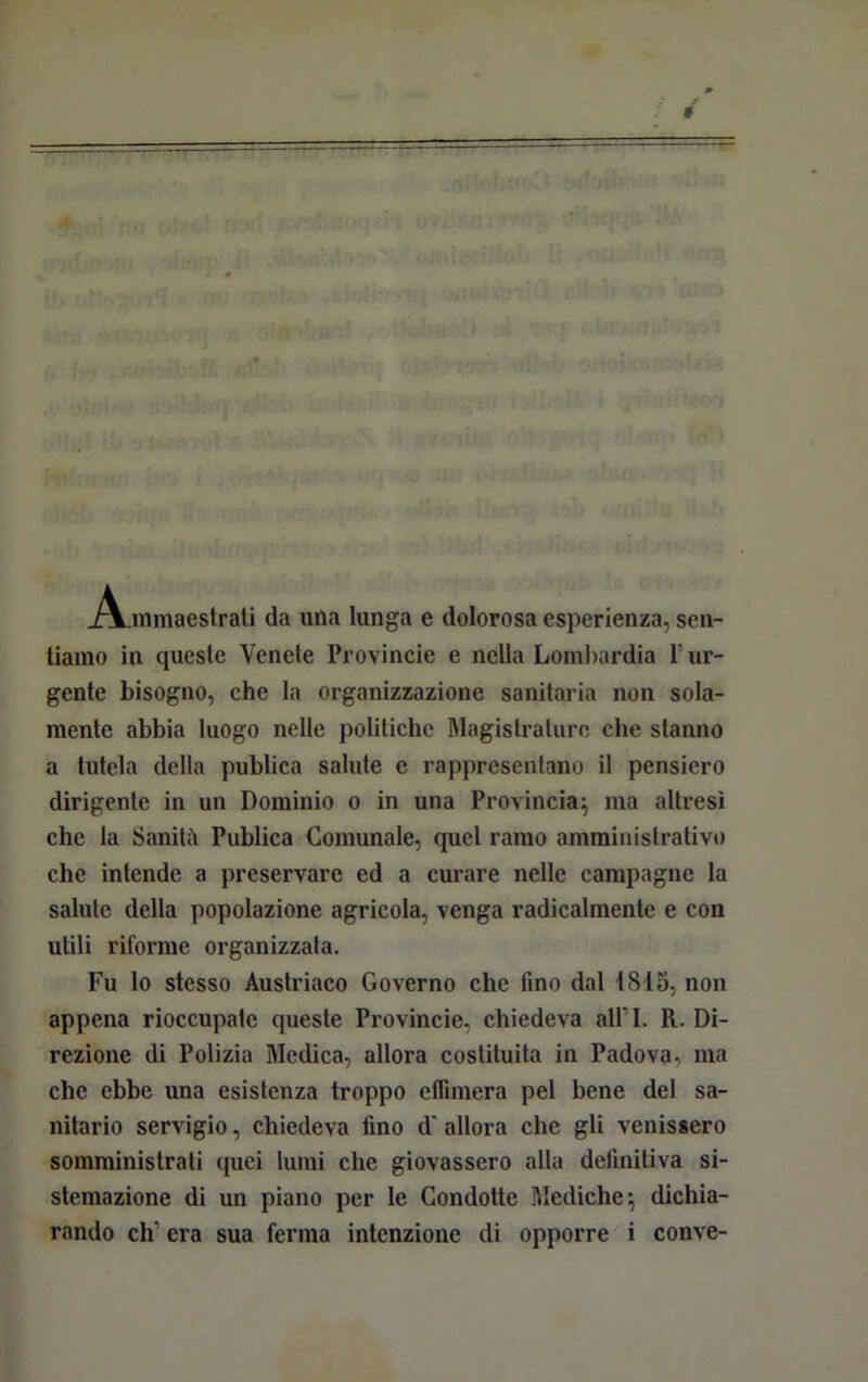 » — — A mmaestrati da una lunga e dolorosa esperienza, sen- tiamo in queste Venete Provincie e nella Lombardia l’ur- gente bisogno, che la organizzazione sanitaria non sola- mente abbia luogo nelle politiche Magistrature che stanno a tutela della publica salute e rappresentano il pensiero dirigente in un Dominio o in una Provincia^ ma altresì che la Sanitii Publica Comunale, quel ramo amministrativo che intende a preservare ed a curare nelle campagne la salute della popolazione agricola, venga radicalmente e con utili riforme organizzata. Fu lo stesso Austriaco Governo che tino dal 1815, non appena rioccupatc queste Provincie, chiedeva all71. R. Di- rezione di Polizia Medica, allora costituita in Padova, ma che ebbe una esistenza troppo effimera pel bene del sa- nitario servigio, chiedeva lino d allora che gli venissero somministrati quei lumi che giovassero alla definitiva si- stemazione di un piano per le Condotte Mediche*, dichia-