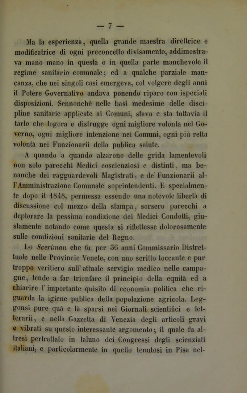 Ma la esperienza, quella grande maestra direttrice e modificatrice di ogni preconcetto divisamente, addimostra- va mano mano in questa o in quella parte manchevole il regime sanitario comunale ^ ed a qualche parziale man- canza, che nei singoli casi emergeva, col volgere degli anni il Potere Governativo andava ponendo riparo con ispeciali disposizioni. Sennonché nelle basi medesime delle disci- pline sanitarie applicate ai Comuni, stava e sta tuttavia il tarlo che logora e distrugge ogni migliore volontà nel Go- verno, ogni migliore intenzione nei Comuni, ogni più retta volontà nei Funzionarli della publica salute. A quando a quando alzarono delle grida lamentevoli non solo parecchi Medici coscienziosi e distinti, ma be- nanche dei ragguardevoli Magistrati, e de’Funzionarii al- FAmministrazione Comunale soprintendenti. E specialmen- te dopo il 4848, permessa essendo una notevole libertà di discussione col mezzo della stampa, sorsero parecchi a deplorare la pessima condizione dei Medici Condotti, giu- stamente notando come questa si riflettesse dolorosamente sulle condizioni sanitarie del Regno. Lo Sceriman che fu per 56 anni Commissario Distret- tuale nelle Provincie Venete, con uno scritto toccante e pur troppo veritiero sull’ attuale servigio medico nelle campa- gne, tende a far trionfare il principio della equità ed a chiarire 1 importante quisito di economia politica che ri- guarda la igiene publica della popolazione agricola. Leg- gonsi pure quà e là sparsi nei Giornali scientifici e lel- tcrarii, e nella Gazzetta di Venezia degli articoli gravi c vibrati su questo interessante argomento -, il quale fu al- tresì perlrattato in taluno dei Congressi degli scienziati italiani, e particolarmente in quello tenutosi in Pisa nel-