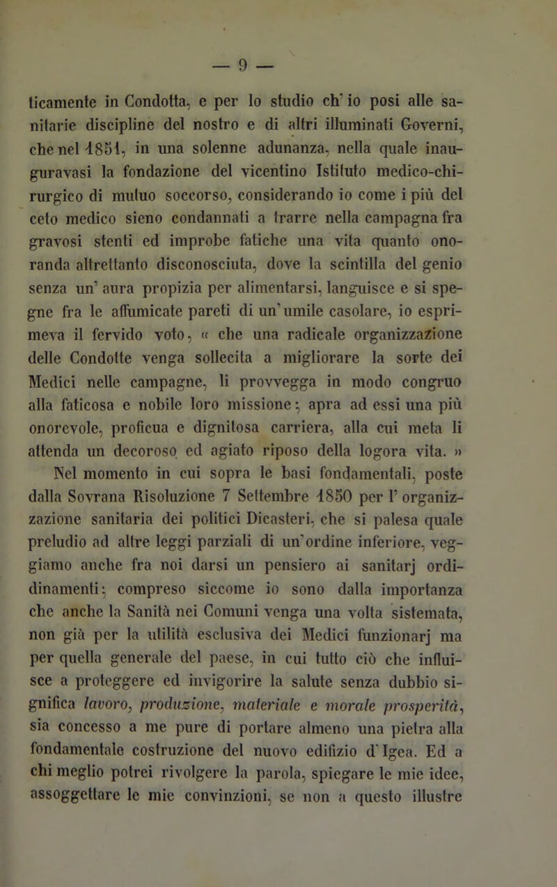 ticamente in Condotta, e per lo studio eh* io posi alle sa- nitarie discipline del nostro e di altri illuminati Governi, che nel 4851, in una solenne adunanza, nella quale inau- guravasi la fondazione del vicentino Istituto medico-chi- rurgico di mutuo soccorso, considerando io come i più del ceto medico sieno condannati a trarre nella campagna fra gravosi stenti ed improbe fatiche una vita quanto ono- randa altrettanto disconosciuta, dove la scintilla del genio senza un’ aura propizia per alimentarsi, languisce e si spe- gne fra le affumicate pareti di un'umile casolare, io espri- meva il fervido voto, « che una radicale organizzazione delle Condotte venga sollecita a migliorare la sorte dei Medici nelle campagne, li provvegga in modo congruo alla faticosa e nobile loro missione \ apra ad essi una più onorevole, proficua e dignitosa carriera, alla cui meta li attenda un decoroso ed agiato riposo della logora vita. » Nel momento in cui sopra le basi fondamentali, poste dalla Sovrana Risoluzione 7 Settembre 4850 per 1’ organiz- zazione sanitaria dei politici Dicasteri, che si palesa quale preludio ad altre leggi parziali di un'ordine inferiore, veg- giamo anche fra noi darsi un pensiero ai sanitarj ordi- dinamenti; compreso siccome io sono dalla importanza che anche la Sanità nei Comuni venga una volta sistemata, non già per la utilità esclusiva dei Medici funzionarj ma per quella generale del paese, in cui tutto ciò che influi- sce a proteggere ed invigorire la salute senza dubbio si- gnifica lavoro, produzione, materiale e morale prosperità, sia concesso a me pure di portare almeno una pietra alla fondamentale costruzione del nuovo edifizio d Igea. Ed a chi meglio potrei rivolgere la parola, spiegare le mie idee, assoggettare le mie convinzioni, se non a questo illustre