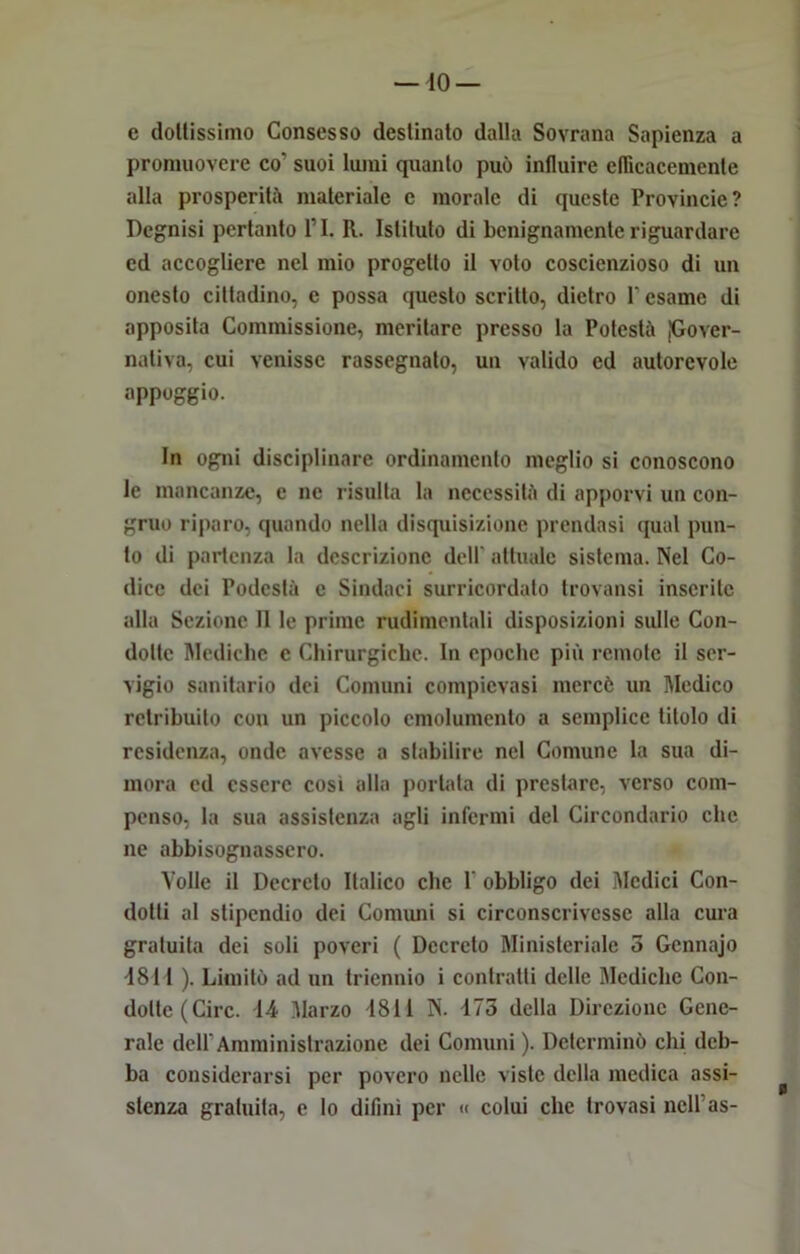 e doltissimo Consesso destinato dalla Sovrana Sapienza a promuovere co' suoi lumi quanto può influire eflìcacemenle alla prosperità materiale e morale di queste Provincie? Degnisi pertanto PI. R. Istituto di benignamente riguardare ed accogliere nel mio progetto il voto coscienzioso di un onesto cittadino, c possa questo scritto, dietro P esame di apposita Commissione, meritare presso la Potestà [Gover- nativa, cui venisse rassegnato, un valido ed autorevole appoggio. In ogni disciplinare ordinamento meglio si conoscono le mancanze, e ne risulta la necessità di apporvi un con- gruo riparo, quando nella disquisizione prendasi qual pun- to di partenza la descrizione dell attuale sistema. Nel Co- dice dei Podestà c Snidaci surricordato trovatisi inserite alla Sezione 11 le prime rudimentali disposizioni sulle Con- dotte Mediche c Chirurgiche. In epoche più remote il ser- vigio sanitario dei Comuni compievasi mercé un Medico retribuito con un piccolo emolumento a semplice titolo di residenza, onde avesse a stabilire nel Comune la sua di- mora ed essere cosi alla portata di prestare, verso com- penso, la sua assistenza agli infermi del Circondario che ne abbisognassero. Volle il Decreto Italico clic 1' obbligo dei Medici Con- dotti al stipendio dei Cornimi si circonscrivessc alla cura gratuita dei soli poveri ( Decreto Ministeriale 3 Gcnnajo -1811 ). Limitò ad un triennio i contratti delle Mediche Con- dotte (Circ. 14 Marzo 1811 N. 173 della Direzione Gene- rale dell'Amministrazione dei Comuni). Determinò chi deb- ba considerarsi per povero nelle viste della medica assi- stenza gratuita, e lo difinì per « colui clic trovasi nclPas-