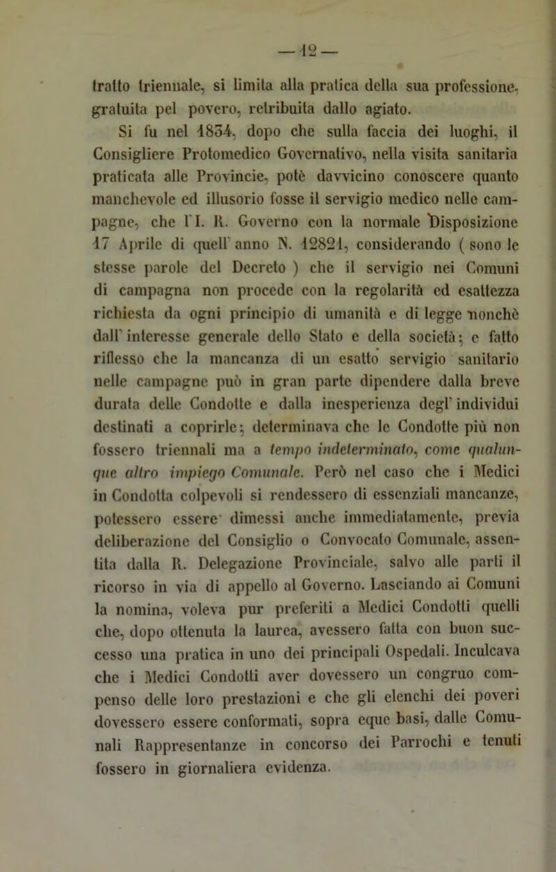 Imito triennale, si limita alla pratica della sua professione, gratuita pel povero, retribuita dallo agiato. Si fu nel 1854, dopo clic sulla faccia dei luoghi, il Consigliere Protomedico Governativo, nella visita sanitaria praticata alle Provincie, potè davvicino conoscere quanto manchevole ed illusorio fosse il servigio medico nelle cam- pagne, che l i. R. Governo con la normale l)isposizione 17 Aprile di quell'anno N. 12821, considerando ( sono le stesse parole del Decreto ) che il servigio nei Comuni di campagna non procede con la regolarità ed esattezza richiesta da ogni principio di umanità c di legge nonché dall'interesse generale dello Stato e della società; c fatto riflesso che la mancanza di un esatto servigio sanitario nelle campagne può in gran parte dipendere dalla breve durata delle Condotte e dalla inesperienza degl' individui destinati a coprirle; determinava che le Condotte più non fossero triennali ma a tempo indeterminato, come qualun- que altro impiego Comunale. Però nel caso che i Medici in Condotta colpevoli si rendessero di essenziali mancanze, potessero essere dimessi anche immediatamente, previa deliberazione del Consiglio o Convocato Comunale, assen- tita dalla II. Delegazione Provinciale, salvo alle parti il ricorso in via di appello al Governo. Lasciando ai Comuni la nomina, voleva pur preferiti a Medici Condotti quelli che, dopo ottenuta la laurea, avessero fatta con buon suc- cesso una pratica in uno dei principali Ospedali. Inculcava che i Medici Condotti aver dovessero un congruo com- penso delle loro prestazioni e clic gli elenchi dei poveri dovessero essere conformati, sopra eque basi, dalle Comu- nali Rappresentanze in concorso dei Parroclii e tenuti fossero in giornaliera evidenza.