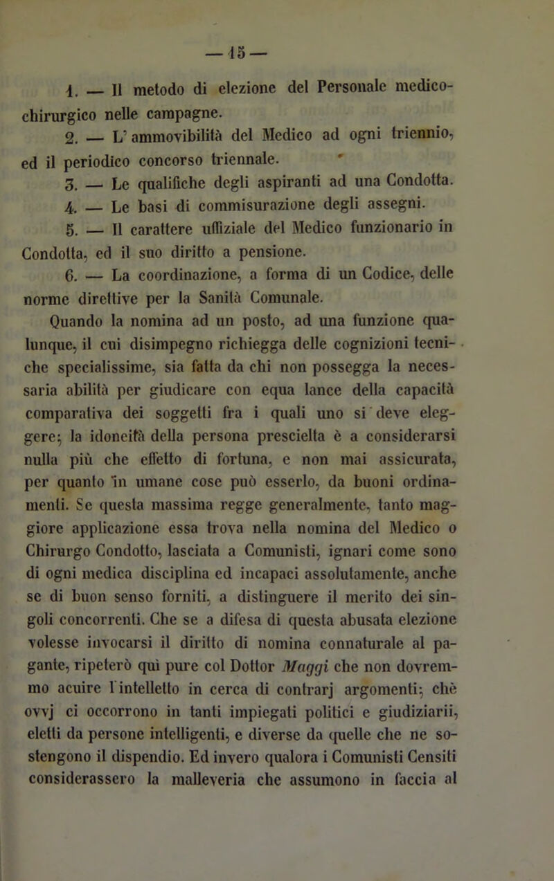 4. — Il metodo di elezione del Personale medico- chirurgico nelle campagne. 2. — L ammovibililà del Medico ad ogni triennio, ed il periodico concorso triennale. 3. — Le qualifiche degli aspiranti ad una Condotta. 4. — Le basi di commisurazione degli assegni. 5. — Il carattere uffiziale del Medico funzionario in Condotta, ed il suo diritto a pensione. 6. — La coordinazione, a forma di un Codice, delle norme direttive per la Sanità Comunale. Quando la nomina ad un posto, ad una funzione qua- lunque, il cui disimpegno richiegga delle cognizioni tecni- che specialissime, sia fatta da chi non possegga la neces- saria abilità per giudicare con equa lance della capacità comparativa dei soggetti fra i quali uno si deve eleg- gere; la idoneità della persona prescielta è a considerarsi nulla più che effetto di fortuna, e non mai assicurata, per quanto In umane cose può esserlo, da buoni ordina- menti. Se questa massima regge generalmente, tanto mag- giore applicazione essa trova nella nomina del Medico o Chirurgo Condotto, lasciata a Comunisti, ignari come sono di ogni medica disciplina ed incapaci assolutamente, anche se di buon senso forniti, a distinguere il merito dei sin- goli concorrenti. Che se a difesa di questa abusata elezione volesse invocarsi il diritto di nomina connaturale al pa- gante, ripeterò qui pure col Dottor Maggi che non dovrem- mo acuire 1 intelletto in cerca di contrarj argomenti; che ovvj ci occorrono in tanti impiegati politici e giudiziarii, eletti da persone intelligenti, e diverse da quelle che ne so- stengono il dispendio. Ed invero qualora i Comunisti Censiti considerassero la malleveria che assumono in faccia al