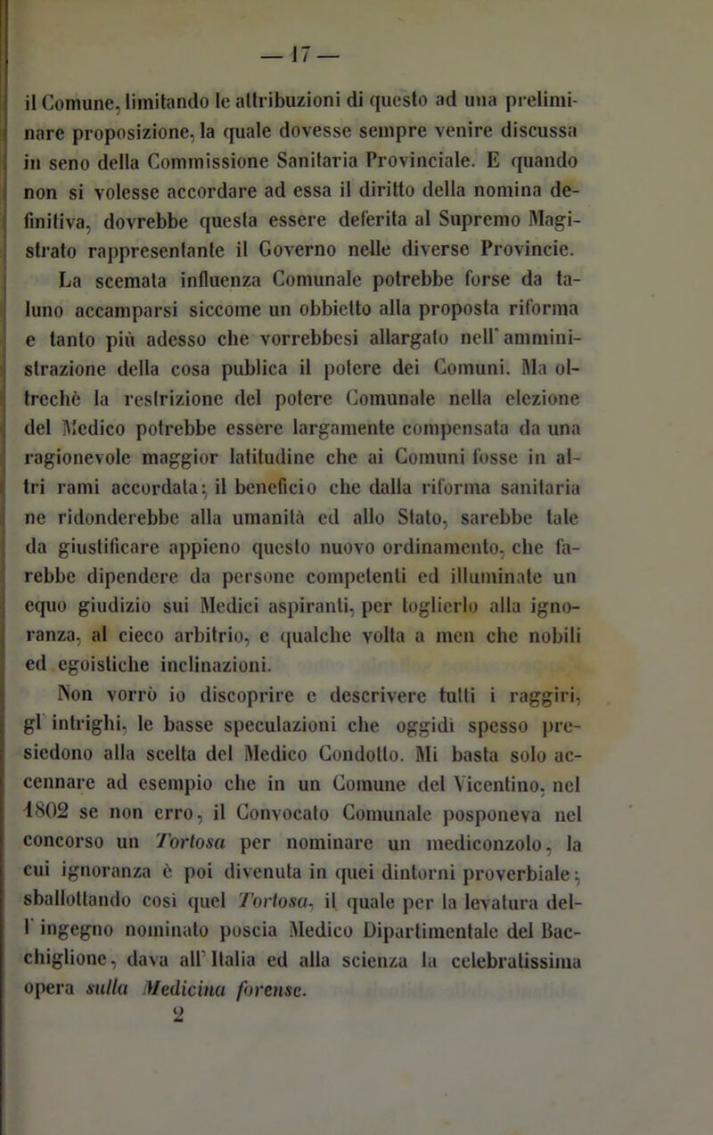 il Comune, limitando le attribuzioni di questo ad una prelimi- nare proposizione, la quale dovesse sempre venire discussa in seno della Commissione Sanitaria Provinciale. E quando non si volesse accordare ad essa il diritto della nomina de- finitiva, dovrebbe questa essere deferita al Supremo Magi- strato rappresentante il Governo nelle diverse Provincie. La scemala influenza Comunale potrebbe forse da ta- luno accamparsi siccome un obbietto alla proposta riforma e tanto più adesso che vorrebbesi allargalo nell' ammini- strazione della cosa publica il potere dei Comuni. Ma ol- treché la restrizione del potere Comunale nella elezione del Medico potrebbe essere largamente compensata da una ragionevole maggior latitudine che ai Comuni fosse in al- tri rami accordata; il beneficio che dalla riforma sanitaria ne ridonderebbe alla umanità ed allo Stato, sarebbe tale da giustificare appieno questo nuovo ordinamento, che fa- rebbe dipendere da persone competenti ed illuminate un equo giudizio sui Medici aspiranti, per toglierlo alla igno- ranza, al cieco arbitrio, c qualche volla a men che nobili ed egoistiche inclinazioni. Non vorrò io discoprire c descrivere tutti i raggiri, gl intrighi, le basse speculazioni che oggidì spesso pre- siedono alla scelta del Medico Condotto. Mi basta solo ac- cennare ad esempio che in un Comune del Vicentino, nel 4802 se non erro, il Convocato Comunale posponeva nel concorso un Toriosa per nominare un mediconzolo, la cui ignoranza è poi divenuta in quei dintorni proverbiale; sballottando così quel Toriosa. il quale per la levatura del- 1 ingegno nominato poscia Medico Dipartimentale del Bac- chigliene, dava all Italia ed alla scienza la celebratissima opera sulla Medicina forense. 2