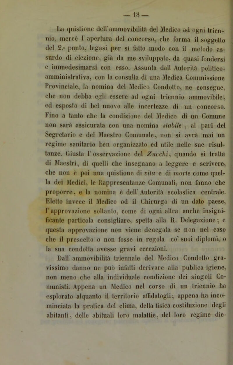 La quislione dell ammovibilità del Medico ad ogni trien- nio, mercè 1 apertura del concorso, che forma il suggello del 2.» punto, legasi per sì fatto modo con il metodo as- surdo di elezione, già da me sviluppato, da quasi fondersi e immedesimarsi con esso. Assunta dall Autorità politico- amministrativa, con la consulta di una Medica Commissione Provinciale, la nomina del Medico Condotto, ne consegue, che non debba egli essere ad ogni triennio ammovibilc, ed esposto di bel nuovo alle incertezze di un concorso, l ino a tanto che la condizione del Medico di un Comune non sarà assicurala con una nomina titubile , al pari del Segretario e ilei Maestro Comunale, non si avrà mai un regime sanitario ben organizzato ed utile nelle sue risul- tanze. Giusta 1 osservazione del Zucchi, quando si tratta di Maestri, di quelli che insegnano a leggere e scrivere, che non è poi una quistionc di vita e di morte come quel- la dei Medici, le Rappresentanze Comunali, non fanno che proporre, e la nomina è dell'Autorità scolastica centrale. Eletto invece il Medico od il Chirurgo di un dato paese, l'approvazione soltanto, come di ogni altra anche insigni- ficante particola consigliare, spetta alla 11. Delegazione -, e questa approvazione non viene denegata se non nel caso che il prescelto o non fosse in regola co' suoi diplomi, o la sua condotta avesse gravi eccezioni. Dall ammovibililà triennale del Medico Condotto gra- vissimo danno ne può infatti derivare alla publica igiene, non meno che alla individuale condizione dei singoli Co- munisti. Appena un Medico nel corso di un triennio ha esploralo alquanto il territorio affidatogli; appena ha inco- minciata la pratica del clima, della fisica costituzione degli abitanti, delle abituali loro malattie, del loro regime die-