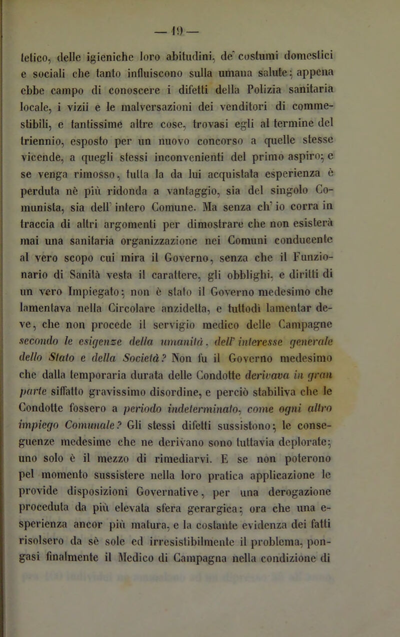 letico, delle igieniche loro abitudini, de” costumi domestici e sociali che tanto influiscono sulla umana salute; appena ebbe campo di conoscere i difetti della Polizia sanitaria locale, i vizii e le malversazioni dei venditori di comme- stibili, e tantissime altre cose, trovasi egli al termine del triennio, esposto per un nuovo concorso a quelle stesse vicende, a quegli stessi inconvenienti del primo aspiro:, e se venga rimosso, tutta la da lui acquistata esperienza è perduta nè più ridonda a vantaggio, sia del singolo Co- munista, sia dell1 intero Comune. Ma senza eh' io corra in traccia di altri argomenti per dimostrare che non esisterà mai una sanitaria organizzazione nei Comuni conducente al vero scopo cui mira il Governo, senza che il Funzio- nario di Sanità vesta il carattere, gli obblighi, e diritti di un vero Impiegato; non è stalo il Governo medesimo che lamentava nella Circolare anzidetto, e tuttodì lamentar de- ve, che non procede il servigio medico delle Campagne secondo le esigenze della umanità, dell'interesse generale dello Stato e della Società? Non fu il Governo medesimo che dalla temporaria durata delle Condotte derivava in gran parte siffatto gravissimo disordine, e perciò stabiliva che le Condotte fossero a periodo indeterminato, come ogni altro impiego Comunale? Gli stessi difetti sussistono; le conse- guenze medesime che ne derivano sono tuttavia deplorate; uno solo è il mezzo di rimediarvi. E se non poterono pel momento sussistere nella loro pratica applicazione le provide disposizioni Governative, per una derogazione proceduta da più elevata sfera gcrargica : ora che una e- sperienza ancor più matura, e la costante evidenza dei fatti risolsero da sè sole ed irresistibilmente il problema, pon- gasi finalmente il Medico di Campagna nella condizione di