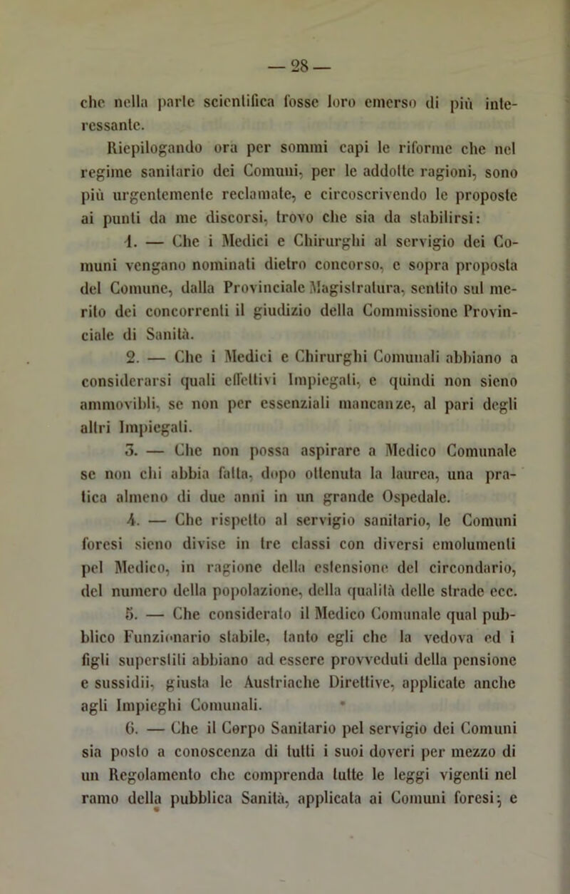 clic nella parie scientifica Cosse loro emerso di più inte- ressante. Riepilogando ora per sommi capi le riforme che nel regime sanitario dei Comuni, per le addotte ragioni, sono più urgentemente reclamate, e circoscrivendo le proposte ai punti da me discorsi, trovo che sia da stabilirsi: \. — Che i Medici e Chirurghi al servigio dei Co- muni vengano nominati dietro concorso, e sopra proposta del Comune, dalla Provinciale Magistratura, sentito sul me- rito dei concorrenti il giudizio della Commissione Provin- ciale di Sanità. 2. — Clic i Medici e Chirurghi Comunali abbiano a considerarsi quali effettivi Impiegali, e quindi non sieno ammovibli, se non per essenziali mancanze, al pari degli altri Impiegati. 3. — Che non possa aspirare a Medico Comunale se non chi abbia fatta- dopo ottenuta la laurea, una pra- tica almeno di due anni in un grande Ospedale. A. — Che rispetto al servigio sanitario, le Comuni foresi sieno divise in tre classi con diversi emolumenti pel Medico, in ragione della estensione del circondario, del numero della popolazione, della qualità delle strade ccc. 5. — Che consideralo il Medico Comunale qual pub- blico Funzionario stabile, tanto egli clic la vedova ed i figli superstiti abbiano ad essere provveduti della pensione e sussidii, giusta le Austriache Direttive, applicale anche agli Impieghi Comunali. 6. — Che il Corpo Sanitario pel servigio dei Comuni sia posto a conoscenza di tutti i suoi doveri per mezzo di un Regolamento che comprenda tutte le leggi vigenti nel ramo della pubblica Sanità, applicata ai Comuni foresi; e