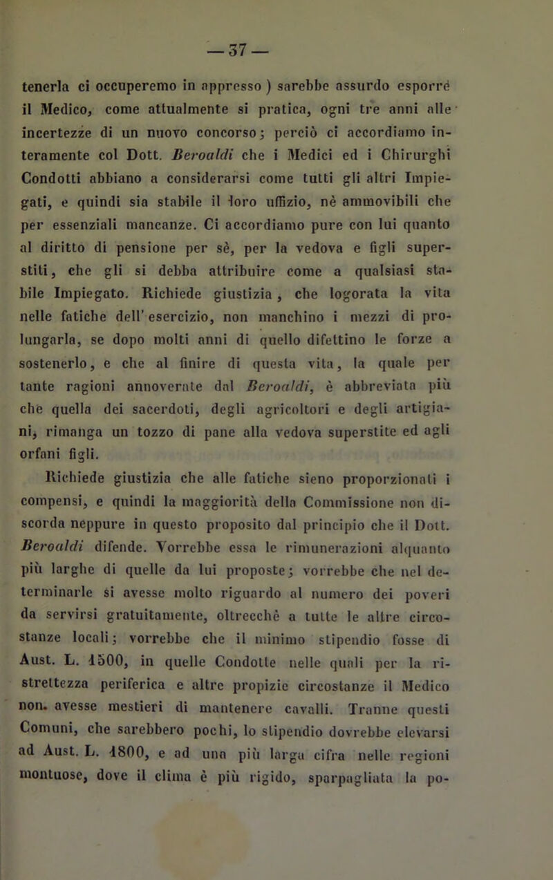 tenerla ci occuperemo in appresso ) sarebbe assurdo esporre il Medico, come attualmente si pratica, ogni tre anni alle incertezze di un nuovo concorso; perciò ci accordiamo in- teramente col Dott. Beroaìdi che i Medici ed i Chirurghi Condotti abbiano a considerarsi come tutti gli altri Impie- gati, e quindi sia stabile il loro uffizio, nè ammovibili che per essenziali mancanze. Ci accordiamo pure con lui quanto al diritto di pensione per sè, per la vedova e figli super- stiti, che gli si debba attribuire come a qualsiasi sta- bile Impiegato. Richiede giustizia, che logorata la vita nelle fatiche dell’ esercizio, non manchino i mezzi di pro- lungarla, se dopo molti anni di quello difettino le forze a sostenerlo, e che al finire di questa vita, la quale per tante ragioni annoverate dal Beroaìdi, è abbreviata più che quella dei sacerdoti, degli agricoltori e degli artigia- ni* rimanga un tozzo di pane alla vedova superstite ed agli orfani figli. Richiede giustizia che alle fatiche sieno proporzionati i compensi, e quindi la maggiorità della Commissione non di- scorda neppure in questo proposito dal principio che il Dott. Beroaìdi difende. Vorrebbe essa le rimunerazioni alquanto più larghe di quelle da lui proposte; vorrebbe che nel de- terminarle si avesse molto riguardo al numero dei poveri da servirsi gratuitamente, oltrecchè a tutte le altre circo- stanze locali; vorrebbe clic il minimo stipendio fosse di Aust. L. 1500, in quelle Condotte nelle quali per la ri- strettezza periferica e altre propizie circostanze il Medico non. avesse mestieri di mantenere cavalli. Tranne questi Comuni, che sarebbero pochi, lo stipendio dovrebbe elevarsi ad Aust. L. 1800, e ad una pili larga cifra nelle regioni montuose, dove il clima è più rigido, sparpagliata la po-