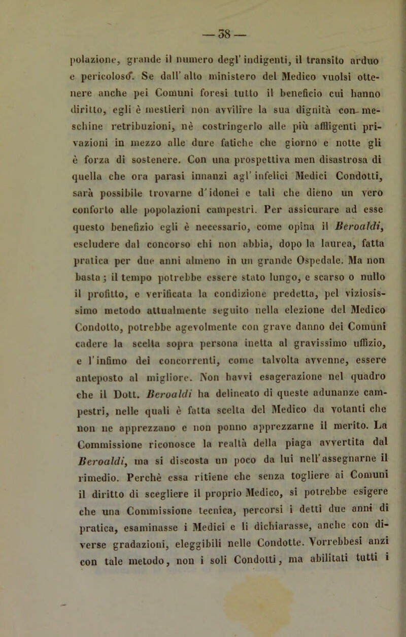 polazione, grande il numero degl’ indigenti, il transito arduo e pericolosi. Se dall’ alto ministero del Medico vuoisi otte- nere anche pei Comuni foresi tutto il beneficio cui hanno diritto, egli è mestieri non avvilire la sua dignità con-me- schine retribuzioni, nè costringerlo alle più affligenti pri- vazioni in mezzo alle dure fatiche che giorno e notte gli è forza di sostenere. Con una prospettiva men disastrosa di quella che ora parasi innanzi agl’ infelici Medici Condotti, sarà possibile trovarne d’idonei e tuli che dieno un vero conforto alle popolazioni campestri. Per assicurare ad esse questo benefizio egli è necessario, come opina il Beroaìdi, escludere dal concorso chi non abbia, dopo la laurea, fatta pratica per due anni almeno in un grande Ospedale. Ma non basto ; il tempo potrebbe essere stato lungo, e scarso o nullo il profitto, e verificata la condizione predetta, pel viziosis- simo metodo attualmente seguito nella elezione del Medico Condotto, potrebbe agevolmente con grave danno dei Comuni cadere la scelta sopra persona inetta al gravissimo uffizio, e l’infimo dei concorrenti, come talvolta avvenne, essere anteposto al migliore. Non havvi esagerazione nel quadro che il Dott. Beroaìdi ha delineato di queste adunanze cam- pestri, nelle quali è fatta scelta del Medico da volanti che non ne apprezzano e non ponilo apprezzarne il merito. La Commissione riconosce la realtà della piaga avvertita dal Bcroahli, ma si discosta un poco da lui nell’assegnarne il rimedio. Perchè essa ritiene che senza togliere ai Comuni il diritto di scegliere il proprio Medico, si potrebbe esigere che una Commissione tecnica, percorsi i detti due anni di pratica, esaminasse i Medici e li dichiarasse, anche con di- verse gradazioni, eleggibili nelle Condotte, ^orrebbesi anzi con tale metodo, non i soli Condotti, ma abilitati tutti i