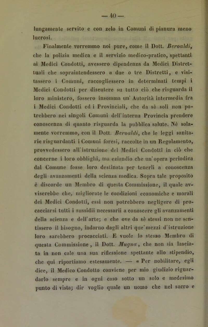 lungamente servito e con zelo in Comuni di pianura meno lucrosi. Finalmente vorremmo noi pure, come il Dott. Beroaldi, che la polizia medica e il servizio medico-pratico, spettanti ai Medici Condotti, avessero dipendenza da Medici Distret- tuali che sopraintendessero a due o tre Distretti, e visi- tassero i Comuni, raccogliessero in determinali tempi i Medici Condotti per discutere su tutto ciò che risguarda il loro ministero, fossero insomma un’ Autorità intermedia fra i Medici Condotti ed i Provinciali, che da sè soli non po- trebbero nei singoli Comuni dell’interna Provincia prendere conoscenza di quanto risguarda la pubblica salute. Piè sola- mente vorremmo, con il Dott. Beroaldi, che le leggi sanita- rie riguardanti i Comuni foresi, raccolte in un Regolamento, provvedessero all’istruzione dei Medici Condotti in ciò che concerne i loro obblighi, ma eziandio che un’opera periodica dal Comune fosse loro destinata per tenerli a conoscenza degli avanzamenti della scienza medica. Sopra tale proposito è discorde un Membro di questa Commissione, il quale av- viserebbe che, migliorate le condizioni economiche e morali dei Medici Condotti, essi non potrebbero negligere di pro- cacciarsi tutti i sussidii necessarii a conoscere gli avanzamenti della scienza e dell’arte; e che ove da sè stessi non ne sen- tissero il bisogno, indarno dagli altri que'mezzi d’istruzione loro sarebbero procacciati. E vuole Io stesso Membro di questa Commissione, il Dott. Muglia, che non sia lascia- ta in non cale una sua riflessione spettante allo stipendio, che qui riportiamo estesamente. — « Per nobilitare, egli dice, il Medico Condotto conviene per mio giudizio riguar- darlo sempre e in ogni caso sotto un solo e medesimo punto di vista; dir voglio quale un uomo che nel sacro e