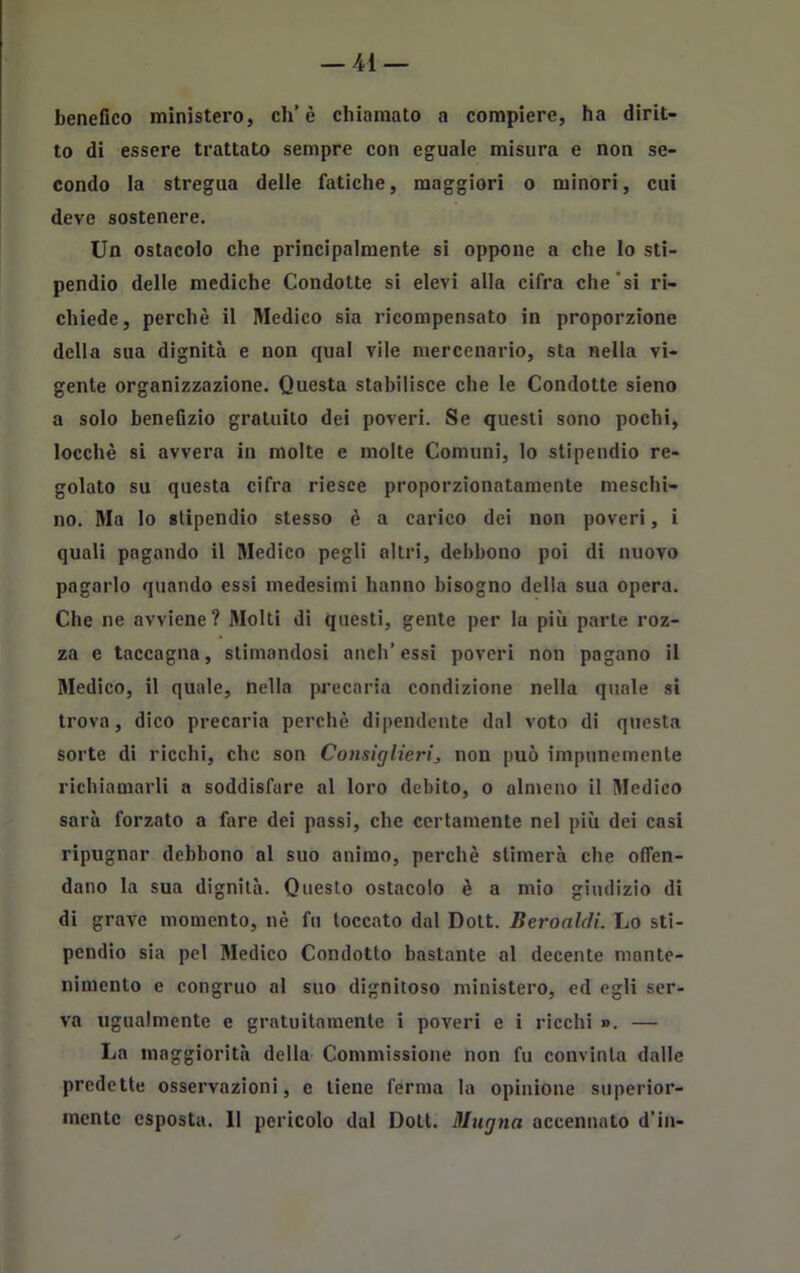 benefico ministero, eh’è chiamato a compiere, ha dirit- to di essere trattato sempre con eguale misura e non se- condo la stregua delle fatiche, maggiori o minori, cui deve sostenere. Un ostacolo che principalmente si oppone a che lo sti- pendio delle mediche Condotte si elevi alla cifra che si ri- chiede, perchè il Medico sia ricompensato in proporzione della sua dignità e non qual vile mercenario, sta nella vi- gente organizzazione. Questa stabilisce che le Condotte sieno a solo benefizio gratuito dei poveri. Se questi sono pochi, locchè si avvera in molte e molte Comuni, lo stipendio re- golato su questa cifra riesce proporzionatamente meschi- no. Ma lo stipendio stesso è a carico dei non poveri, i quali pagando il Medico pegli altri, debbono poi di nuovo pagarlo quando essi medesimi hanno bisogno della sua opera. Che ne avviene? Molti di questi, gente per la più parte roz- za e taccagna, stimandosi anch’essi poveri non pagano il Medico, il quale, nella precaria condizione nella quale si trova, dico precaria perchè dipendente dal voto di questa sorte di ricchi, che son Consiglieri, non può impunemente richiamarli a soddisfare al loro debito, o almeno il Medico sarà forzato a fare dei passi, che certamente nel più dei casi ripugnar debbono al suo animo, perchè stimerà che offen- dano la sua dignità. Questo ostacolo è a mio giudizio di di grave momento, nè fu toccato dal Dott. Beroaldi. Lo sti- pendio sia pel Medico Condotto bastante al decente mante- nimento e congruo al suo dignitoso ministero, ed egli ser- va ugualmente e gratuitamente i poveri e i ricchi ». — La maggiorità della Commissione non fu convinta dalle predette osservazioni, e tiene ferma la opinione superior- mente esposta. 11 pericolo dal Doli. Mugna accennato d’in-