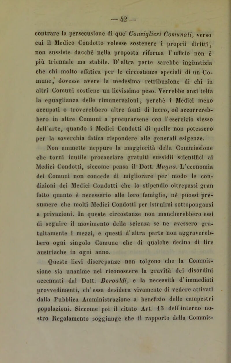 contrare la persecusione di que’ Consiglieri Comunali, verso cui il Medico Condotto volesse sostenere i proprii diritti, non sussiste dacché nella proposta riforma l'ufficio non è più triennale ma stabile. D’altra parte sarebbe ingiustizia che chi molto affatica per le circostanze speciali di un Co- mune,’ dovesse avere la medesima retribuzione di chi in altri Comuni sostiene un lievissimo peso. Verrebbe anzi tolta la eguaglianza delle rimunerazioni, perchè i Medici meno occupali o troverebbero altre fonti di lucro, od accorrereb- bero in altre Comuni a procurarsene con l’esercizio stesso dell’arte, quando i Medici Condotti di quelle non potessero per la soverchia fatica rispondere alle generali esigenze. Non ammette neppure la maggiorità della Commissione che torni inutile procacciare gratuiti sussidii scientifici ai Medici Condotti, siccome pensa il Dott. Magna. L’economia dei Comuni non concede di migliorare per modo le con- dizioni dei Medici Condotti che lo stipendio oltrepassi gran fatto quanto è necessario alle loro famiglie, nè puossi pre- sumere che molti Medici Condotti per istruirsi sottopongaci a privazioni. In queste circostanze non mancherebbero essi di seguire il movimento della scienza se ne avessero gra- tuitamente i mezzi, e questi d’ altra parte non aggravereb- bero ogni singolo Comune che di qualche decina di lire austriache in ogni anno. Queste lievi discrepanze non tolgono clic la Commis- sione sia unanime nel riconoscere la gravità dei disordini accennati dal Dott. licroaldi, e la necessità d’immediati provvedimenti, eli’ essa desidera vivamente di vedere attivati dalla Pubblica Amministrazione a benefizio delle campestri popolazioni. Siccome poi il citalo Art. 13 dell’interno no- stro Regolamento soggiunge che il rapporto della Commis-