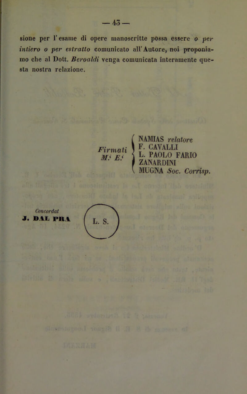 sione per l’esame di opere manoscritte possa essere o per intiero o per estratto comunicato all’Autore, noi proponia- mo che al Dott. Beroaldi venga comunicata interamente que- sta nostra relazione. Firmati Mi E: ÌNAMIAS relatore F. CAVALLI L. PAOLO FARIO ZANA R DIN I MUGNA Soc. Corrisp. Concordat J. DAL PDA L. S.