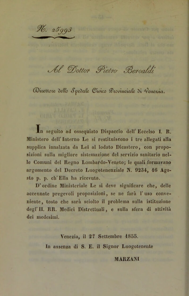 ■y{// dottor ffiefrcr .^Bcroa/di (Dilettole 5efio J*pcDa(c Civico ^Fto vinciate 5t Venezia. In seguilo nd ossequiato Dispaccio dell’ Eccelso I. R. Ministero dell’ Interno Le si restituiscono i tre allegati alla supplica innalzata da Lei al lodato Dicastero, con propo- sizioni sulla migliore sistemazione del servizio sanitario nel- le Comuni del Regno Lombardo-Veneto -, le quali formavano argomento del Decreto Luogotenenziale N. 9234, 46 Ago- sto p. p. eh’ Ella ha ricevuto. D’ordine Ministeriale Le si deve significare che, delle accennate pregevoli proposizioni, se ne farà l’uso conve- niente, tosto che sarà sciolto il problema sulla istituzione degl’II. RR. Medici Distrettuali, e sulla sfera di attività dei medesimi. Venezia, il 27 Settembre 1855. In assenza di S. E. il Signor Luogotenente MARZANI