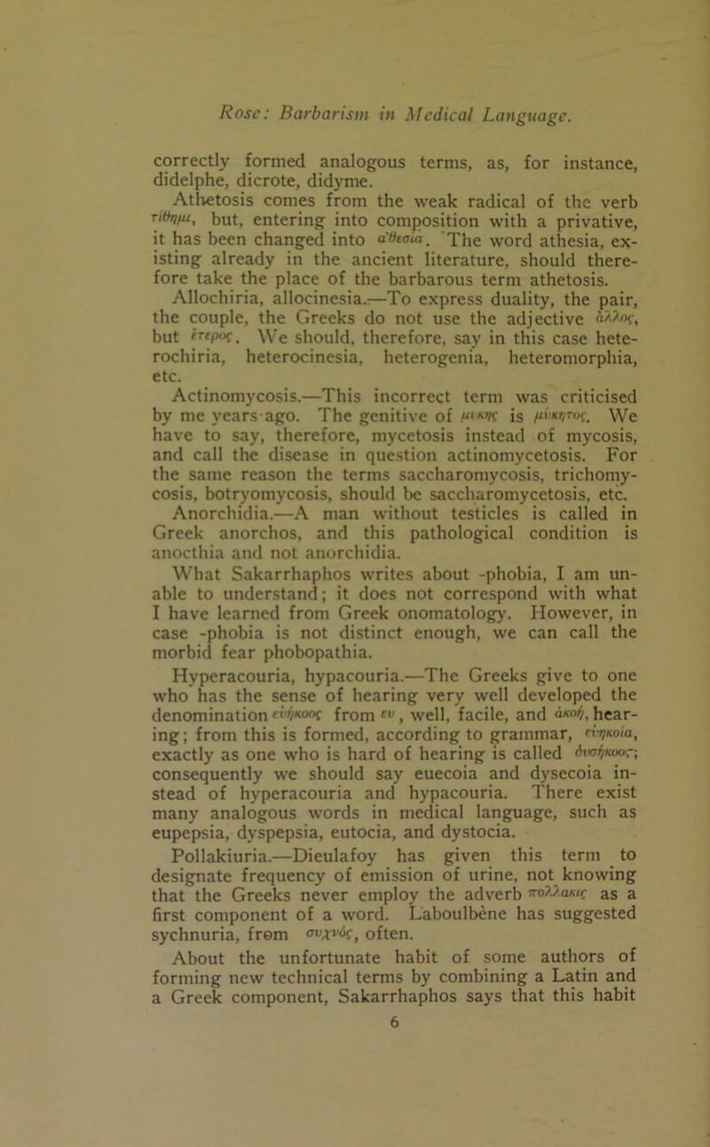 correctly formed analogous terms, as, for instance, didelphe, dicrote, didyme. Athetosis comes from the weak radical of the verb Tittr/fu, but, entering into composition with a privative, it has been changed into a'fooia. The word athesia, ex- isting already in the ancient literature, should there- fore take the place of the barbarous term athetosis. Allochiria, allocinesia.^—To express duality, the pair, the couple, the Greeks do not use the adjective f, but rTCP°f. We should, therefore, say in this case hete- rochiria, heterocinesia, heterogenia, heteromorphia, etc. Actinomycosis.—This incorrect term was criticised by me years ago. The genitive of is /‘vk'/T'K. We have to say, therefore, mycetosis instead of mycosis, and call the disease in question actinomycetosis. For the same reason the terms saccharomycosis, trichomy- cosis, botryomycosis, should be saccharomycetosis, etc. Anorchidia.—A man without testicles is called in Greek anorchos, and this pathological condition is anocthia and not anorchidia. What Sakarrhaphos writes about -phobia, I am un- able to understand; it does not correspond with what I have learned from Greek onomatology. However, in case -phobia is not distinct enough, we can call the morbid fear phobopathia. Hyperacouria, hypacouria.—The Greeks give to one who has the sense of hearing very well developed the denomination rvfaooc from , well, facile, and a™*), hear- ing; from this is formed, according to grammar, n-rjKoia, exactly as one who is hard of hearing is called (Wfaoor; consequently we should say euecoia and dysecoia in- stead of hyperacouria and hypacouria. There exist many analogous words in medical language, such as eupepsia, dyspepsia, eutocia, and dystocia. Pollakiuria.—Dieulafoy has given this term to designate frequency of emission of urine, not knowing that the Greeks never employ the adverb ffoAAawf as a first component of a word. Laboulbene has suggested sychnuria, from ovxvic) often. About the unfortunate habit of some authors of forming new technical terms by combining a Latin and a Greek component, Sakarrhaphos says that this habit