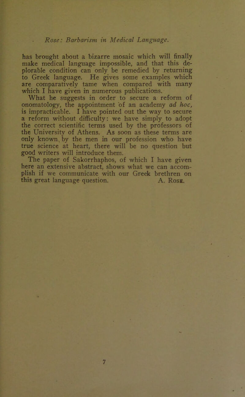 has brought about a bizarre mosaic which will finally make medical language impossible, and that this de- plorable condition can only be remedied by returning to Greek language. He gives some examples which are comparatively tame when compared with many which I have given in numerous publications. What he suggests in order to secure a reform of onomatology, the appointment of an academy ad hoc, is impracticable. I have pointed out the way to secure a reform without difficulty: we have simply to adopt the correct scientific terms used by the professors of the University of Athens. As soon as these terms are only known , by the men in our profession who have true science at heart, there will be no question but good writers will introduce them. The paper of Sakorrhaphos, of which I have given here an extensive abstract, shows what we can accom- plish if we communicate with our Greek brethren on this great language question. A. Rose.