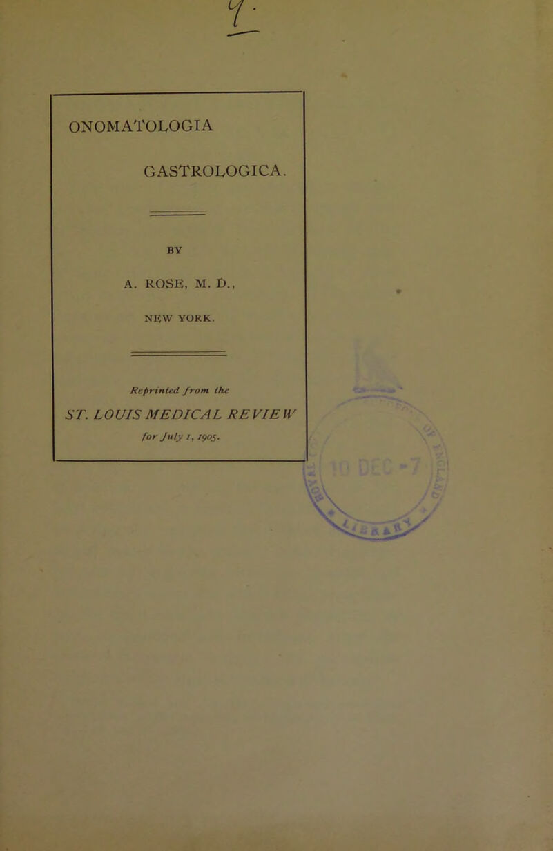 ONOMATOLOGIA GASTROLOGICA. A. ROSE, M. D., NKW YORK. Reprinted, from the ST. LOUIS MEDICAL REVIEW for July /, 1905.