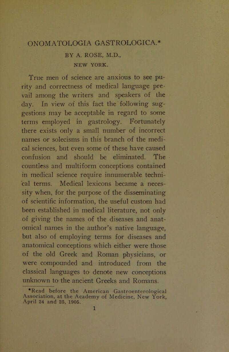 ONOMATOLOGIA GASTROLOGICA.* BY A. ROSE, M.D., NEW YORK. True men of science are anxious to see pu- rity and correctness of medical language pre- vail among the writers and speakers of the day. In view of this fact the' following sug- gestions may be acceptable in regard to some terms employed in gastrology. Fortunately there exists only a small number of incorrect names or solecisms in this branch of the medi- cal sciences, but even some of these have caused confusion and should be eliminated. The countless and multiform conceptions contained in medical science recjuire innumerable techni- cal terms. Medical lexicons became a neces- sity when, for the purpose of the disseminating of scientific information, the useful custom had been established in medical literature, not only of giving the names of the diseases and anat- omical names in the author’s native language, but also of employing terms for diseases and anatomical conceptions which either were those of the old Greek and Roman physicians, or were compounded and introduced from the classical languages to denote new conceptions unknown to the ancient Greeks and Romans. •Read before the American Gastroenterological Association, at the Academy of Medicine, New York, April 24 and 25, 1905.