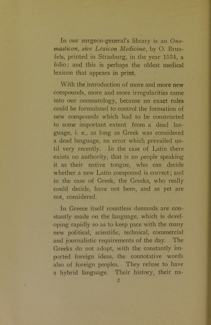 In our surgeon-general’s library is an Ono- masticon, sivc Lexicon Mcdiciiuc, by O. Brun- fels, printed in Strasburg, in the year 1534, a folio; and this is perhaps the oldest medical lexicon that appears in print. With the introduction of more and more new compounds, more and more irregularities came into our onomatology, because no exact rules could be formulated to control the formation of new compounds which had to be constructed to some important extent from a dead lan- guage, i. e., as long as Greek was considered a dead language, an error which prevailed un- til very recently. In the case of Latin there exists no authority, that is no people speaking it as their native tongue, who can decide whether a new Latin compound is correct; and in the case of Greek, the Greeks, who really could decide, have not been, and as yet are not, considered. In Greece itself countless demands are con- stantly made on the language, which is devel- oping rapidly so as to keep pace with the many new political, scientific, technical, commercial and journalistic requirements of the day. The Greeks do not adopt, with the constantly im- ported foreign ideas, the conriotative words also of foreign peoples. They refuse to have a hybrid language. Their history, their na-