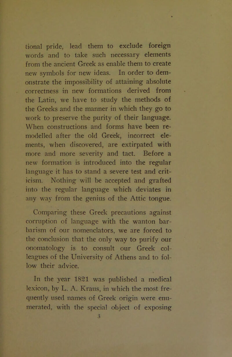 tional pride, lead them to exclude foreign words and to take such necessary elements from the ancient Greek as enable them to create new symbols for new ideas. In order to dem- onstrate the impossibility of attaining absolute correctness in new formations derived from the Latin, we have to study the methods of the Greeks and the manner in which they go to work to preserve the purity of their language. When constructions and forms have been re- modelled after the old Greek, incorrect ele- ments, when discovered, are extirpated with more and more severity and tact. Before a new formation is introduced into the regular language it has to stand a severe test and crit- icism. Nothing will be accepted and grafted into tbe regular language which deviates in any way from the genius of the Attic tongue. Comparing these Greek precautions against corruption of language with the wanton bar- barism of our nomenclators, we are forced to the conclusion that the only way to purify our onomatology is to consult our Greek col- leagues of the University of Athens and to fol- low their advice. In the year 1821 was published a medical lexicon, by L. A. Kraus, in which the most fre- quently used names of Greek origin were enu- merated, with the special object of exposing