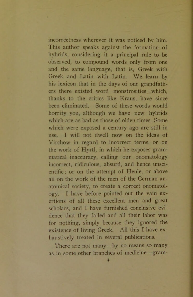 incorrectness wherever it was noticed by him. This author speaks against the formation of hybrids, considering it a principal rule to be observed, to compound words only from one and the same language, that is, Greek with Greek and Latin with Latin. We learn by his lexicon that in the days of our grandfath- ers there existed word monstrosities which, thanks to the critics like Kraus, have since been eliminated. Some of these words would horrify you, although we have new hybrids which are as bad as those of olden times. Some which were exposed a century ago are still in use. I will not dwell now on the ideas of Virchow in regard to incorrect terms, or on the work of Hyrtl, in which he exposes gram- matical inaccuracy, calling our onomatology incorrect, ridiculous, absurd, and hence unsci- entific; or on the attempt of Henle, or above all on the work of the men of the German an- atomical society, to create a correct onomatol- ogy. I have before pointed out the vain ex- ertions of all these excellent men and great scholars, and I have furnished conclusive evi- dence that they failed and all their labor was for nothing, simply because they ignored the existence of living Greek. All this I have ex- haustively treated in several publications. There are not many—by no means so many as in some other branches of medicine—gram-