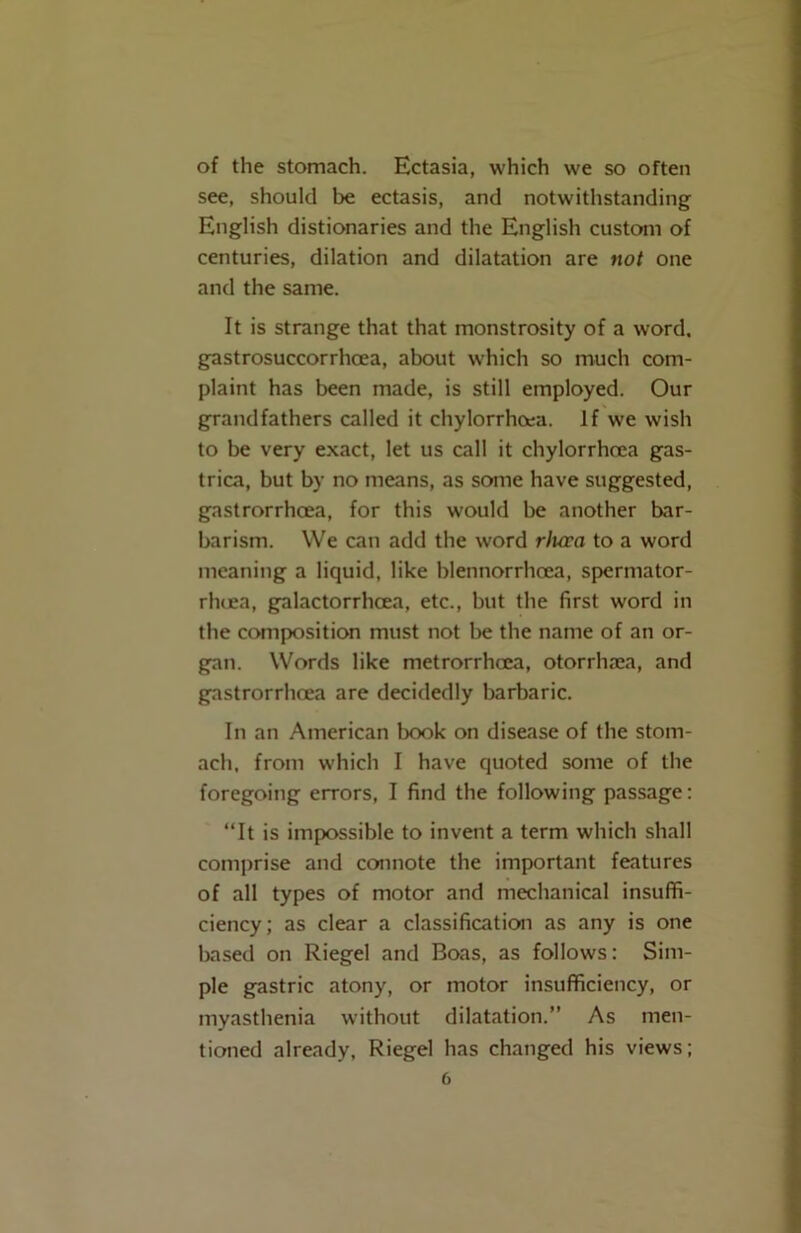 of the stomach. Ectasia, which we so often see, should be ectasis, and notwithstanding English distionaries and the English custom of centuries, dilation and dilatation are not one and the same. It is strange that that monstrosity of a word, gastrosuccorrhoea, about which so much com- plaint has been made, is still employed. Our grandfathers called it chylorrhoea. If we wish to be very exact, let us call it chylorrhoea gas- trica, but by no means, as some have suggested, gastrorrhoea, for this would be another bar- barism. We can add the word rlura to a word meaning a liquid, like blennorrhcea, spermator- rhea, galactorrhcea, etc., but the first word in the composition must not be the name of an or- gan. Words like metrorrhea, otorrhaea, and gastrorrhea are decidedly barbaric. In an American book on disease of the stom- ach, from which I have quoted some of the foregoing errors, I find the following passage: “It is impossible to invent a term which shall comprise and connote the important features of all types of motor and mechanical insuffi- ciency ; as clear a classification as any is one based on Riegel and Boas, as follows: Sim- ple gastric atony, or motor insufficiency, or myasthenia without dilatation.” As men- tioned already, Riegel has changed his views;