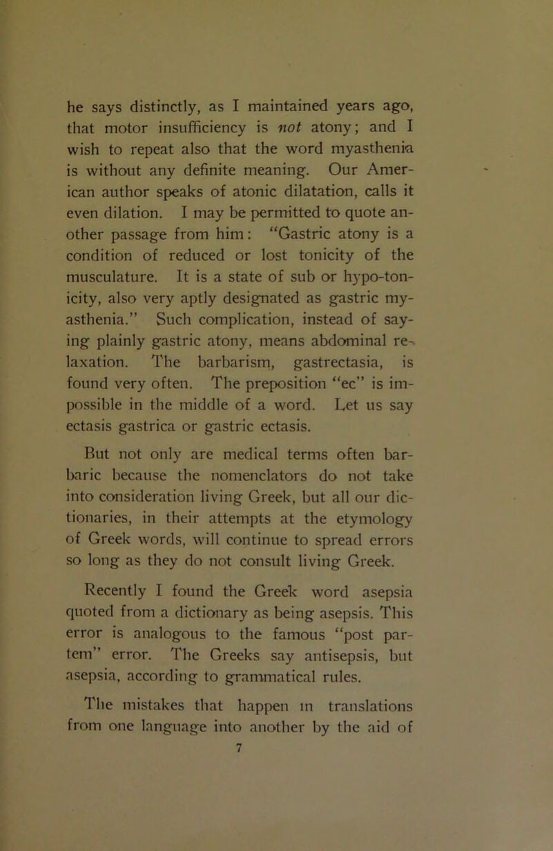 he says distinctly, as I maintained years ago, that motor insufficiency is not atony; and I wish to repeat also that the word myasthenia is without any definite meaning. Our Amer- ican author speaks of atonic dilatation, calls it even dilation. I may be permitted to quote an- other passage from him: “Gastric atony is a condition of reduced or lost tonicity of the musculature. It is a state of sub or hypo-ton- icity, also very aptly designated as gastric my- asthenia.” Such complication, instead of say- ing plainly gastric atony, means abdominal re-, laxation. The barbarism, gastrectasia, is found very often. The preposition “ec” is im- possible in the middle of a word. Let us say ectasis gastrica or gastric ectasis. But not only are medical terms often bar- baric because the nomenclators do not take into consideration living Greek, but all our dic- tionaries, in their attempts at the etymology of Greek words, will continue to spread errors so long as they do not consult living Greek. Recently I found the Greek word asepsia quoted from a dictionary as being asepsis. This error is analogous to the famous “post par- tem” error. The Greeks say antisepsis, but asepsia, according to grammatical rules. The mistakes that happen in translations from one language into another by the aid of