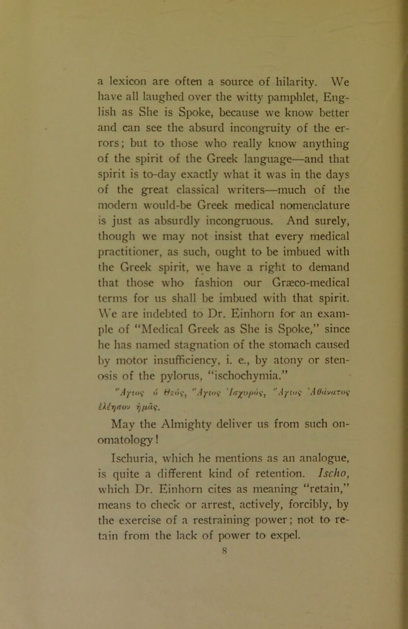 a lexicon are often a source of hilarity. We have all laughed over the witty pamphlet, Eng- lish as She is Spoke, because we know better and can see the absurd incongruity of the er- rors; but to those who really know anything of the spirit of the Greek language—and that spirit is to-day exactly what it was in the days of the great classical writers—much of the modern would-be Greek medical nomenclature is just as absurdly incongruous. And surely, though we may not insist that every medical practitioner, as such, ought to be imbued with the Greek spirit, we have a right to demand that those who fashion our Graeco-medical terms for us shall be imbued with that spirit. We are indebted to Dr. Einhorn for an exam- ple of “Medical Greek as She is Spoke,” since he has named stagnation of the stomach caused by motor insufficiency, i. e., by atony or sten- osis of the pylorus, “ischochymia.” ’’Aytixi <» Wt«v, Aym? IrTYtjfHit) Aftiif AOiivurof IXzT/rto-j i/fias. May the Almighty deliver us from such on- omatology ! Ischuria, which he mentions as an analogue, is quite a different kind of retention. Ischo, which Dr. Einhorn cites as meaning “retain,” means to check or arrest, actively, forcibly, by the exercise of a restraining power; not to re- tain from the lack of power to expel. s