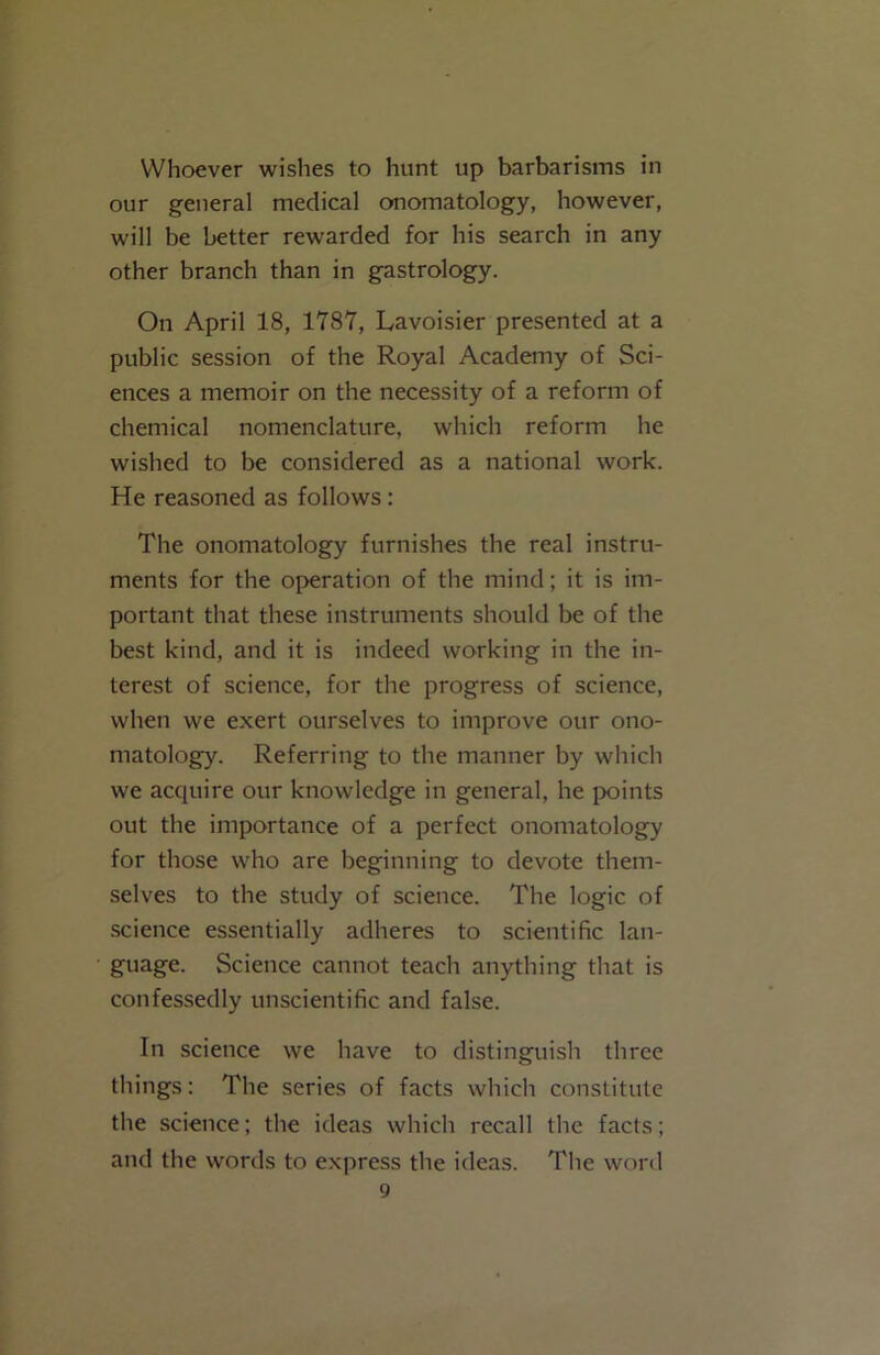 Whoever wishes to hunt up barbarisms in our general medical onomatology, however, will be better rewarded for his search in any other branch than in gastrology. On April 18, 1787, Lavoisier presented at a public session of the Royal Academy of Sci- ences a memoir on the necessity of a reform of chemical nomenclature, which reform he wished to be considered as a national work. He reasoned as follows : The onomatology furnishes the real instru- ments for the operation of the mind; it is im- portant that these instruments should be of the best kind, and it is indeed working in the in- terest of science, for the progress of science, when we exert ourselves to improve our ono- matology. Referring to the manner by which we acquire our knowledge in general, he points out the importance of a perfect onomatology for those who are beginning to devote them- selves to the study of science. The logic of science essentially adheres to scientific lan- guage. Science cannot teach anything that is confessedly unscientific and false. In science we have to distinguish three things: The series of facts which constitute the science; the ideas which recall the facts; and the words to express the ideas. The word