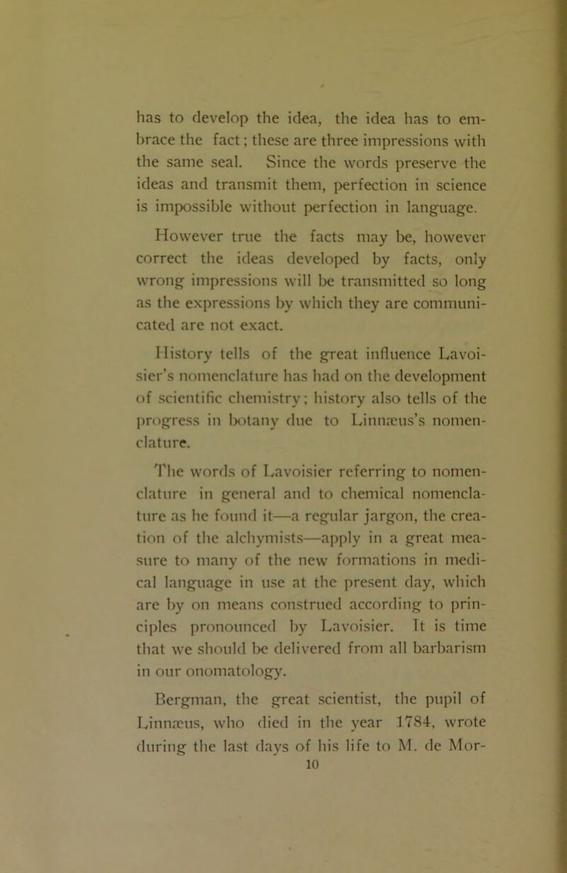 has to develop the idea, the idea lias to em- brace the fact; these are three impressions with the same seal. Since the words preserve the ideas and transmit them, perfection in science is impossible without perfection in language. However true the facts may be, however correct the ideas developed by facts, only wrong impressions will be transmitted so long as the expressions by which they are communi- cated are not exact. History tells of the great influence Lavoi- sier’s nomenclature has had on the development of scientific chemistry; history also tells of the progress in botany due to Linmcus’s nomen- clature. The words of Lavoisier referring to nomen- clature in general and to chemical nomencla- ture as he found it—a regular jargon, the crea- tion of the alchymists—apply in a great mea- sure to many of the new formations in medi- cal language in use at the present day, which are by on means construed according to prin- ciples pronounced by Lavoisier. It is time that we should be delivered from all barbarism in our onomatology. Bergman, the great scientist, the pupil of Limncus, who died in the year 1784, wrote during the last days of his life to M. de Mor-