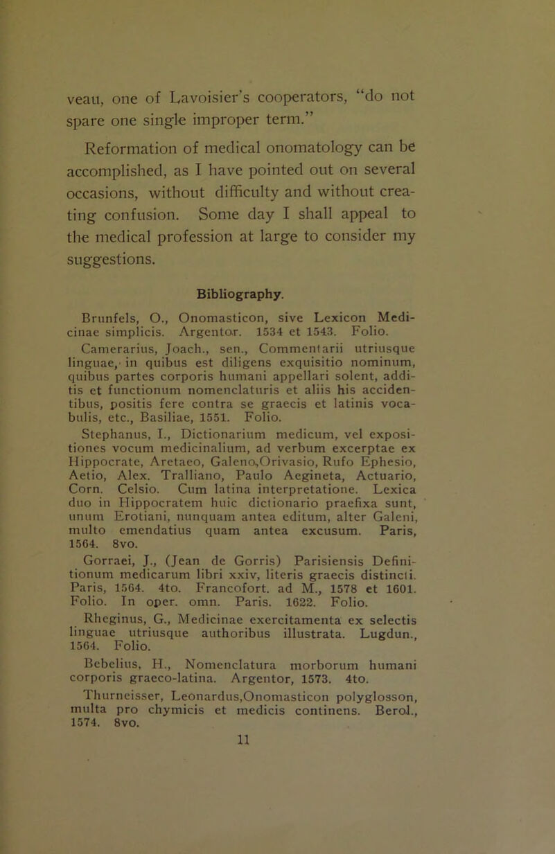 veau, one of Lavoisier’s cooperators, “do not spare one single improper term.” Reformation of medical onomatology can be accomplished, as I have pointed out on several occasions, without difficulty and without crea- ting confusion. Some day I shall appeal to the medical profession at large to consider my suggestions. Bibliography. Brunfels, O., Onomasticon, sive Lexicon Medi- cinae simplicis. Argentar. 1534 et 1543. Folio. Camerarius, Joach., sen., Commentarii utriusque linguae,' in quibus est diligens exquisitio nominum, quibus partes corporis humani appellari solent, addi- tis et functionum nomenclaturis et aliis his acciden- tibus, positis fere contra se graecis et latinis voca- bulis, etc., Basiliae, 1551. Folio. Stephanus, I., Dictionarium medicum, vel exposi- tiones vocum medicinalium, ad verbum excerptae ex Hippocrate, Aretaeo, Galeno,Orivasio, Rufo Ephesio, Aetio, Alex. Tralliano, Paulo Aegineta, Actuario, Corn. Celsio. Cum latina interpretatione. Lexica duo in Hippocratem huic dictionario praefixa sunt, unum Erotiani, nunquam antea editum, alter Galeni, multo emendatius quam antea excusum. Paris, 1564. 8vo. Gorraei, J., (Jean de Gorris) Parisiensis Defini- tionum medicarum libri xxiv, literis graecis distincti. Paris, 1564. 4to. Francofort. ad M., 1578 et 1601. Folio. In oper. omn. Paris. 1622. Folio. Rhcginus, G., Medicinae excrcitamenta ex selectis linguae utriusque authoribus illustrata. Lugdun., 1564. Folio. Bebelius, H., Nomenclatura morborum humani corporis graeco-latina. Argentor, 1573. 4to. Thurneisser, Leonardus,Onomasticon polyglosson, tnulta pro chymicis et medicis continens. BeroJ., 1574. 8vo.