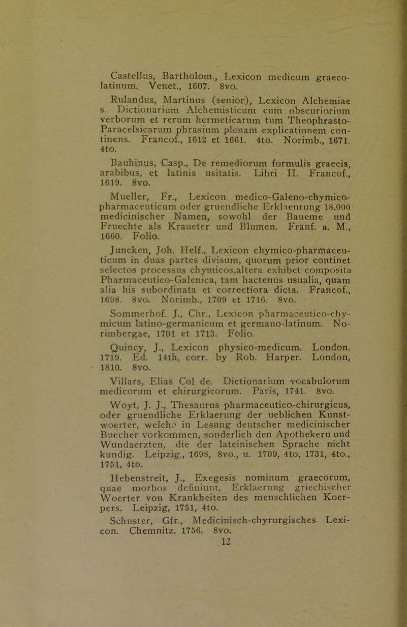 Castcllus, Bartholom., Lexicon medicum gracco- latimim. Venet., 1607. 8vo. Rulandus, Martinus (senior). Lexicon Alchemiae s. Dictionarium Alchemisticum cum obscuriarium verborum et rerum hcrmcticarum turn Thcophrasto- Paracelsicarum phrasium plenam explicationem con- tinens. Francof., 1612 et 1661. 4to. Norimb., 1671. 4tO. Bauhinus, Casp., De remediorum formulis graecis, arabibus, et latinis usitatis. Libri II. Francof., 1619. 8vo. Mueller, Fr., Lexicon medico-Galeno-chymico- pharmaceuticum oder gruendliche Erklncnrung 18,000 medicinischer Namen, sowohl der Bauemc und Fruechte als Kraueter und Blumen. Franf. a. M., 1660. Folio. Juncken, Joh. Helf., Lexicon chymico-pharmaceu- ticum in duas partes divisum, quorum prior continet selectos processus chymicos,altera exhibet composita Pharmaceutico-Galenica, tarn hactenus usualia, quam alia his subordinata et correctiora dicta. Francof., 1698. 8vo. Norimb., 1709 et 1716. 8vo. Sommerhof. J., Chr., Lexicon pharmaceutico-chy- micum latino-gcrmanicum ct germano-latinum. No- rimbcrgae, 1701 ct 1713. Folio. Quincy, J., Lexicon physico-mcdicum. London. 1719. Ed. 14th, corr. by Rob. Harper. London, 1810. 8vo. Villars, Elias Col de. Dictionarium vocabulorum medicorum et chirurgicorum. Paris, 1741. 8vo. Woyt, J. J., Thesaurus pharmaceutico-chirurgicus, oder gruendliche Erklaerung der ueblichen Kunst- woerter, welch.' in Lesung deutscher medicinischer Rucchcr vorkommcn, sonderlich den Apothekcrn und YVundaerztcn, die der lateinischen Sprache nicht kundig. Leipzig., 1698, 8vo., u. 1709, 4to, 1731, 4to., 1751, 4to. Hebenstreit, J., Exegesis nominum graecorum, quae morbos definiunt, Erklaerung griechischer Woerter von Krankheiten des mcnschlichen Koer- pers. Leipzig, 1751, 4to. Schuster, Gfr., Medicinisch-chyrurgischcs Lexi- con. Chemnitz. 1756. 8vo.