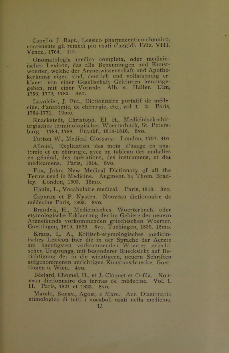 Capello, J. Bapt., Lessico pharmaceutico-chymico. contenente gli remedi piu usati d’aggidi. Ediz. VIII. Venez., 1764. 4tO. Onomatologia medica completa, oder medicin- isches Lexicon, das alle Benennungen und Kunst- woerter, welche der Arzneiwissenschaft und Apothe- kerkunst eigen sind, deutlich und vollstaendig er- klaert, von einer Gesellschaft Gelehrten herausge- geben, mit einer Vorrede. Alb. v. Haller. Ulm, 1756, 1772, 1785. 8vo. Lavoisier, J. Frc., Dictionnaire portatif de mede- cine, d’anatomie, de chirurgie, etc., vol. 1. 2. Paris, 1764-1771. 12mo. Knackstedt, Christoph. El. H„ Medicinisch-chir- urgischcs terminologisches Woerterbuch, St. Peters- burg. 1784, 1788. Frankf., 1814-1816. 8vo. Turton W., Medical Glossary. London, 1797. 4to. Allouel, Explication des mots d’usage en ana- tomie et en chirurgie, avec un tableau des maladies en general, des operations, des instrumens, et des medicamens. Paris, 1814. 8vo. Fox, John, New Medical Dictionary of all the Terms used in Medicine. Augment, by Thom. Brad- ley. London, 1803. 12mo. Hanin, L., Vocabulaire medical. Paris, 1810. 8vo. Capuron et P. Nysten. Nouveau dictionnaire de medecine Paris, 1803. 8vo. Brandeis, H., Medicinisches Woerterbuch, oder ctymologische Erklaerung der im Gebiete der neuern Arzneikunde vorkommenden griechischen Woerter. Goettingen, 1819, 1820. 8vo. Tuebingen, 1839. 12mo. Kraus, L. A., Kritisch-etymologisches medicin- isches Lexicon flier die in der Sprache der Aerzte am haeufigsten vorkommenden Woerter griechi- schen Ursprungs, mit besonderer Ruecksicht auf Be- richtigung der in die wichtigcrn, neuern Schriften aufgenommenen unrichtigen Kunstausdruecke. Goet- tingen u. Wien. 4vo. Beclard, Chomel, H., et J. Cloquet et Orfila. Nou- veau dictionnaire des termes de medecine. Vol. I, II. Paris, 1821 et 1822. 8vo. Marchi, Bonav., Agost, e Marc. Aur. Dizzionario ctimologico di tutti i vocaboli usati nella medicina,