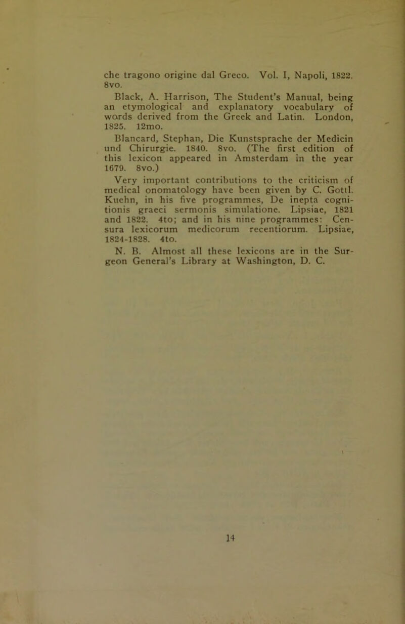 che tragono origine dal Greco. Vol. I, Napoli, 1822. 8vo. Black, A. Harrison, The Student’s Manual, being an etymological and explanatory vocabulary of words derived from the Greek and Latin. London, 1825. 12mo. Blancard, Stephan, Die Kunstsprache der Medicin und Chirurgie. 1840. 8vo. (The first edition of this lexicon appeared in Amsterdam in the year 1679. 8vo.) Very important contributions to the criticism of medical onomatology have been given by C. Gotil. Kuchn, in his five programmes, De inepta cogni- tionis graeci sermonis simulatione. Lipsiae, 1821 and 1822. 4to; and in his nine programmes: Cen- sura lexicorum medicorum recentiorum. Lipsiae, 1824-1828. 4to. N. B. Almost all these lexicons are in the Sur- geon General’s Library at Washington, D. C.