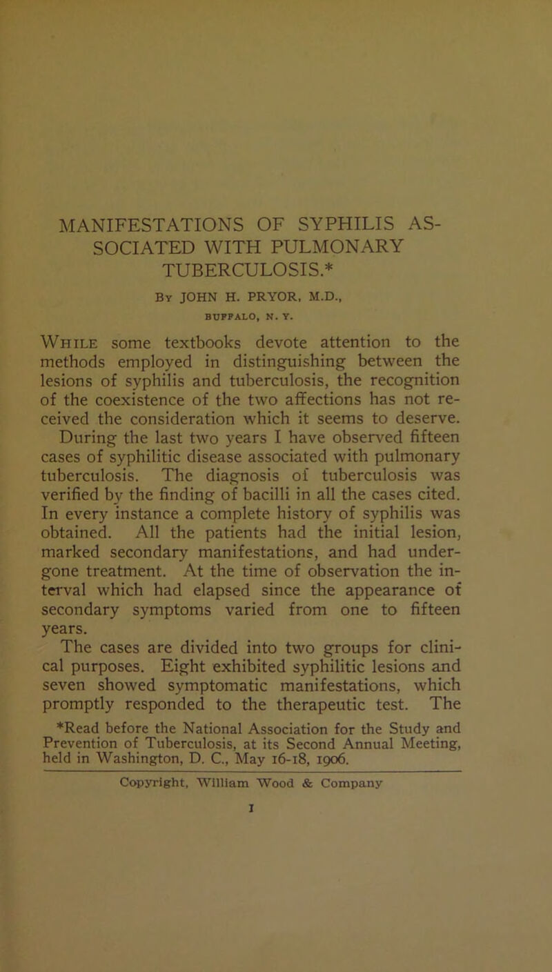 MANIFESTATIONS OF SYPHILIS AS- SOCIATED WITH PULMONARY TUBERCULOSIS* By JOHN H. PRYOR, M.D., BUFPALO, N. Y. While some textbooks devote attention to the methods employed in distinguishing between the lesions of syphilis and tuberculosis, the recognition of the coexistence of the two affections has not re- ceived the consideration which it seems to deserve. During the last two years I have observed fifteen cases of syphilitic disease associated with pulmonary tuberculosis. The diagnosis of tuberculosis was verified by the finding of bacilli in all the cases cited. In every instance a complete history of syphilis was obtained. All the patients had the initial lesion, marked secondary manifestations, and had under- gone treatment. At the time of observation the in- terval which had elapsed since the appearance of secondary symptoms varied from one to fifteen years. The cases are divided into two groups for clini- cal purposes. Eight exhibited syphilitic lesions and seven showed symptomatic manifestations, which promptly responded to the therapeutic test. The *Read before the National Association for the Study and Prevention of Tuberculosis, at its Second Annual Meeting, held in Washington, D. C., May 16-18, 1906. Copyright, William Wood & Company