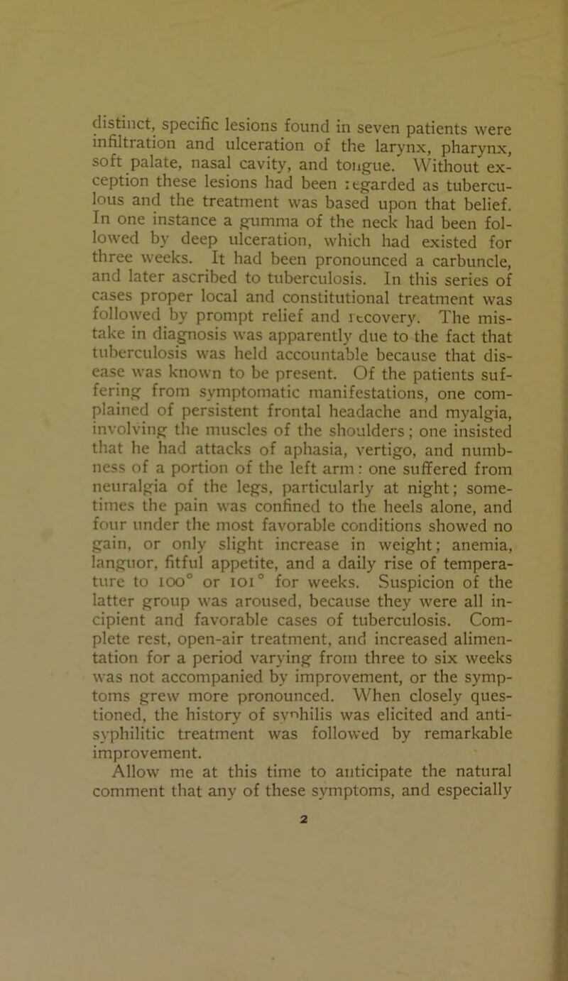 distinct, specific lesions found in seven patients were infiltration and ulceration of the larynx, pharynx, soft palate, nasal cavity, and tongue. Without ex- ception these lesions had been itgarded as tubercu- lous and the treatment was based upon that belief. In one instance a gumma of the neck had been fol- lowed by deep ulceration, which had existed for three weeks. It had been pronounced a carbuncle, and later ascribed to tuberculosis. In this series of cases proper local and constitutional treatment was followed by prompt relief and itcovery. The mis- take in diagnosis was apparently due to the fact that tuberculosis was held accountable because that dis- ease was known to be present. Of the patients suf- fering from symptomatic manifestations, one com- plained of persistent frontal headache and myalgia, involving the muscles of the shoulders; one insisted that he had attacks of aphasia, vertigo, and numb- ness of a portion of the left arm: one suffered from neuralgia of the legs, particularly at night; some- times the pain was confined to the heels alone, and four under the most favorable conditions showed no gain, or only slight increase in weight; anemia, languor, fitful appetite, and a daily rise of tempera- ture to ioo° or ioi° for weeks. Suspicion of the latter group was aroused, because they were all in- cipient and favorable cases of tuberculosis. Com- plete rest, open-air treatment, and increased alimen- tation for a period varying from three to six weeks was not accompanied by improvement, or the symp- toms grew more pronounced. When closely ques- tioned, the history of syphilis was elicited and anti- syphilitic treatment was followed by remarkable improvement. Allow me at this time to anticipate the natural comment that any of these symptoms, and especially