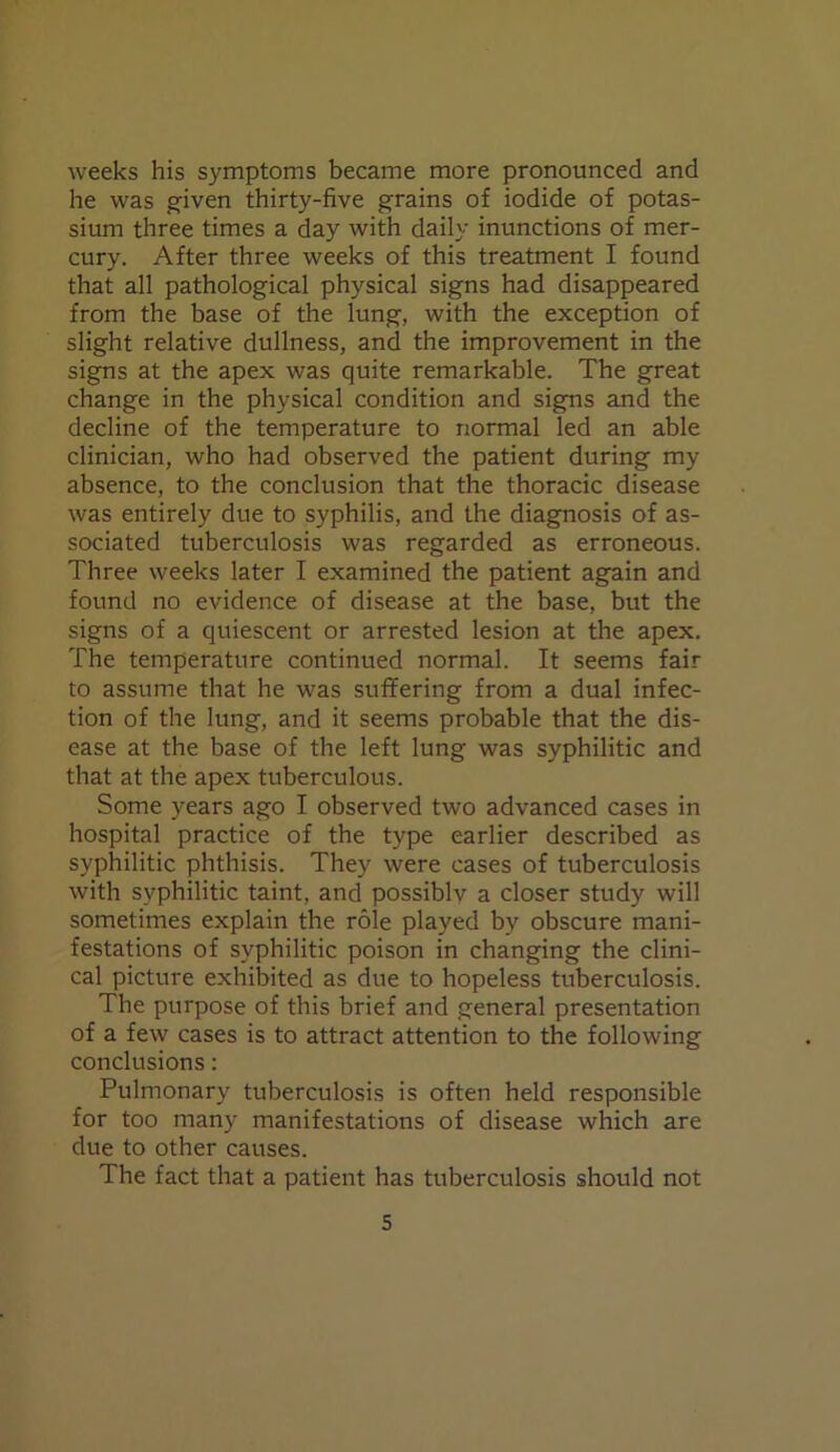 weeks his symptoms became more pronounced and he was given thirty-five grains of iodide of potas- sium three times a day with daily inunctions of mer- cury. After three weeks of this treatment I found that all pathological physical signs had disappeared from the base of the lung, with the exception of slight relative dullness, and the improvement in the signs at the apex was quite remarkable. The great change in the physical condition and signs and the decline of the temperature to normal led an able clinician, who had observed the patient during my absence, to the conclusion that the thoracic disease was entirely due to syphilis, and the diagnosis of as- sociated tuberculosis was regarded as erroneous. Three weeks later I examined the patient again and found no evidence of disease at the base, but the signs of a quiescent or arrested lesion at the apex. The temperature continued normal. It seems fair to assume that he was suffering from a dual infec- tion of the lung, and it seems probable that the dis- ease at the base of the left lung was syphilitic and that at the apex tuberculous. Some years ago I observed two advanced cases in hospital practice of the type earlier described as syphilitic phthisis. They were cases of tuberculosis with syphilitic taint, and possiblv a closer study will sometimes explain the role played by obscure mani- festations of syphilitic poison in changing the clini- cal picture exhibited as due to hopeless tuberculosis. The purpose of this brief and general presentation of a few cases is to attract attention to the following conclusions: Pulmonary tuberculosis is often held responsible for too many manifestations of disease which are due to other causes. The fact that a patient has tuberculosis should not