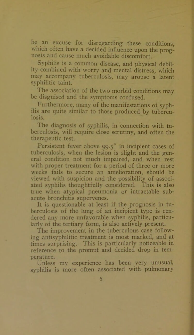 be an excuse for disregarding these conditions, which often have a decided influence upon the prog- nosis and cause much avoidable discomfort. Syphilis is a common disease, and physical debil- ity combined with worry and mental distress, which may accompany tuberculosis, may arouse a latent syphilitic taint. The association of the two morbid conditions may be disguised and the symptoms confused. Furthermore, many of the manifestations of syph- ilis are quite similar to those produced by tubercu- losis. The diagnosis of syphilis, in connection with tu- berculosis, will require close scrutiny, and often the therapeutic test. Persistent fever above 99.50 in incipient cases of tuberculosis, when the lesion is slight and the gen- eral condition not much impaired, and when rest with proper treatment for a period of three or more weeks fails to secure an amelioration, should be viewed with suspicion and the possibility of associ- ated syphilis thoughtfully considered. This is also true when atypical pneumonia or intractable sub- acute bronchitis supervenes. It is questionable at least if the prognosis in tu- berculosis of the lung of an incipient type is ren- dered any more unfavorable when syphilis, particu- larly of the tertiary form, is also actively present. The improvement in the tuberculous case follow- ing antisyphilitic treatment is most marked, and at times surprising. This is particularly noticeable in reference to the prompt and decided drop in tem- perature. Unless my experience has been very unusual, syphilis is more often associated with pulmonary
