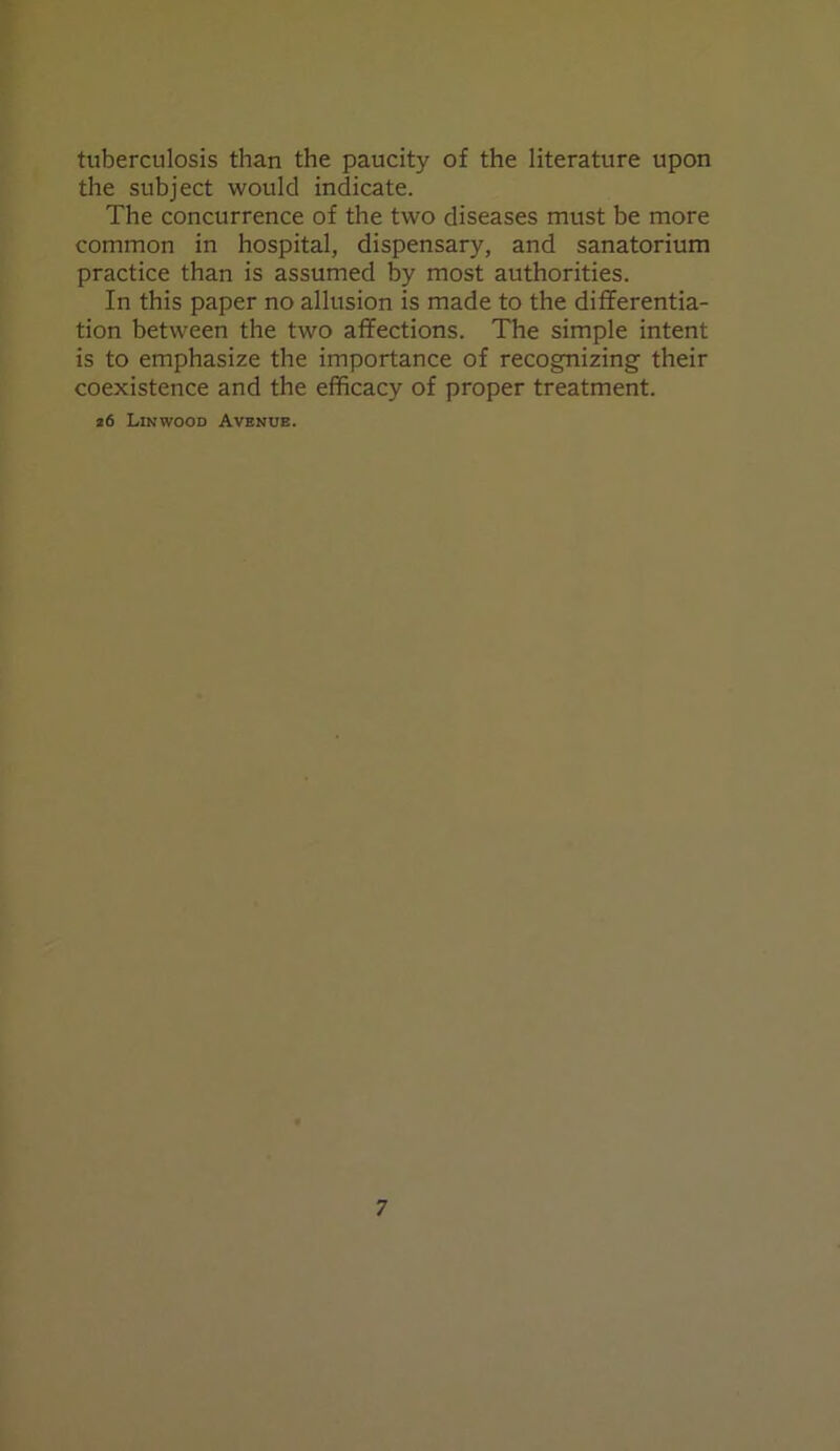 tuberculosis than the paucity of the literature upon the subject would indicate. The concurrence of the two diseases must be more common in hospital, dispensary, and sanatorium practice than is assumed by most authorities. In this paper no allusion is made to the differentia- tion between the two affections. The simple intent is to emphasize the importance of recognizing their coexistence and the efficacy of proper treatment. z6 Lin wood Avenue.