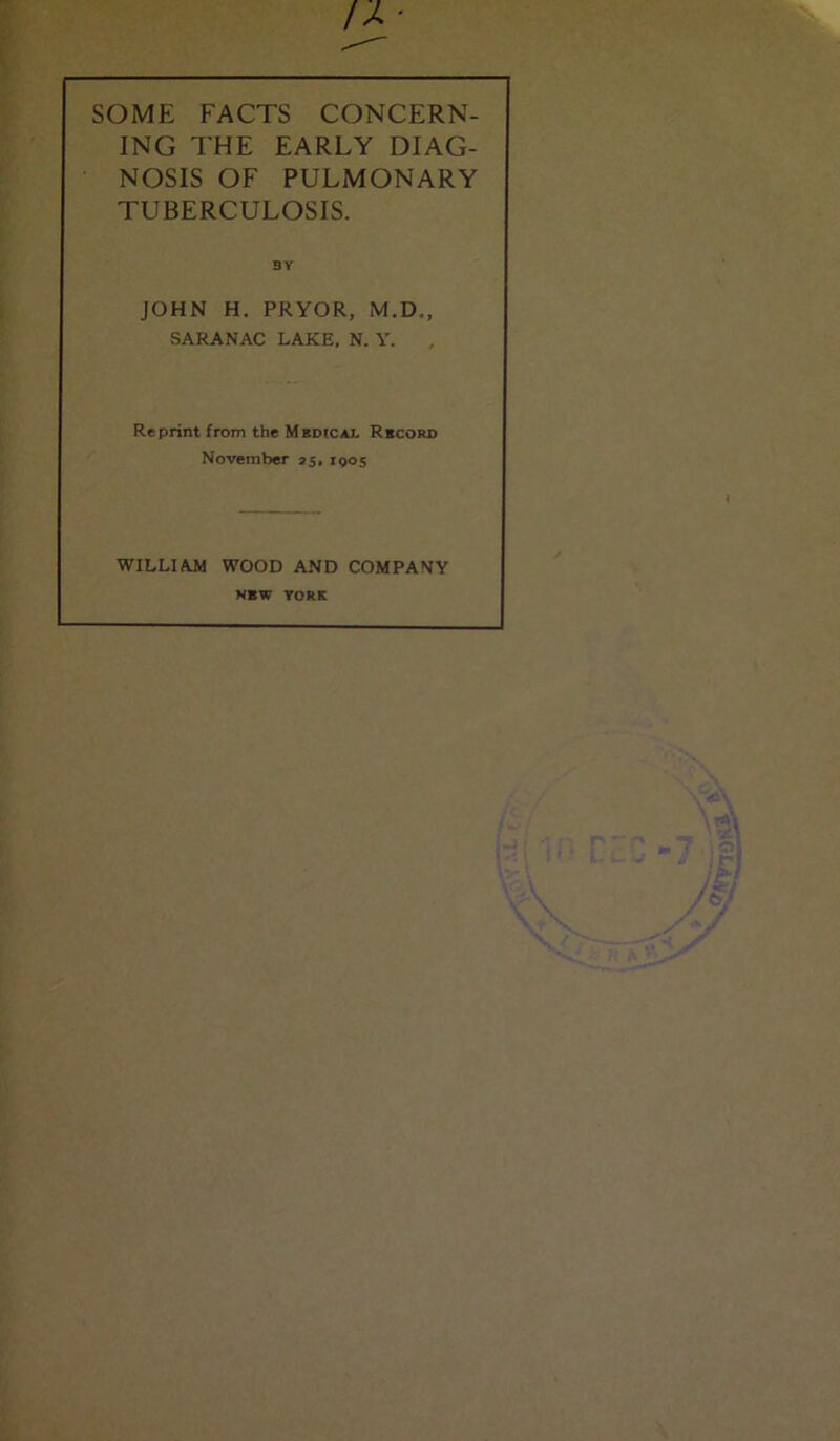 SOME FACTS CONCERN- ING THE EARLY DIAG- NOSIS OF PULMONARY TUBERCULOSIS. BV JOHN H. PRYOR, M.D., SARANAC LAKE. N. Y. Reprint from the Medical Record November 35, 1905 WILLIAM WOOD AND COMPANY NBW YORK I