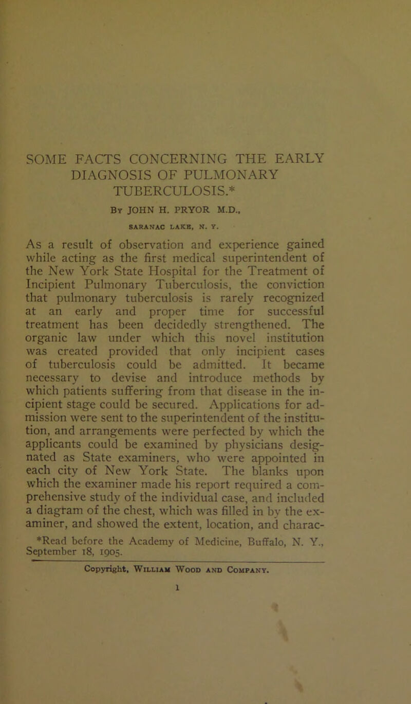 SOME FACTS CONCERNING THE EARLY DIAGNOSIS OF PULMONARY TUBERCULOSIS.* By JOHN H. PRYOR M.D., SARANAC LAKE, N. Y. As a result of observation and experience gained while acting as the first medical superintendent of the New York State Hospital for the Treatment of Incipient Pulmonary Tuberculosis, the conviction that pulmonary tuberculosis is rarely recognized at an early and proper time for successful treatment has been decidedly strengthened. The organic law under which this novel institution was created provided that only incipient cases of tuberculosis could be admitted. It became necessary to devise and introduce methods by which patients suffering from that disease in the in- cipient stage could be secured. Applications for ad- mission were sent to the superintendent of the institu- tion, and arrangements were perfected by which the applicants could be examined by physicians desig- nated as State examiners, who were appointed in each city of New York State. The blanks upon which the examiner made his report required a com- prehensive study of the individual case, and included a diagram of the chest, which was filled in by the ex- aminer, and showed the extent, location, and charac- *Read before the Academy of Medicine, Buffalo, N. Y., September 18, 1905. Copyright, William Wood and Company.