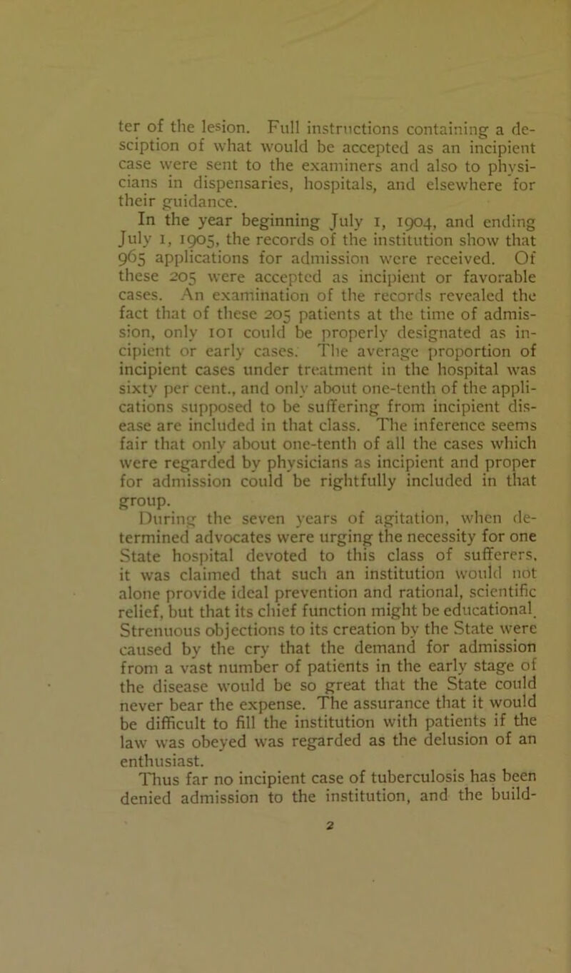 ter of the lesion. Full instructions containing a de- sciption of what would be accepted as an incipient case were sent to the examiners and also to physi- cians in dispensaries, hospitals, and elsewhere for their guidance. In the year beginning July i, 1904, and ending July 1, 1905, the records of the institution show that 965 applications for admission were received. Of these 205 were accepted as incipient or favorable cases. An examination of the records revealed the fact that of these 205 patients at the time of admis- sion, only iot could be properly designated as in- cipient or early cases. The average proportion of incipient cases under treatment in the hospital was sixty per cent., and only about one-tenth of the appli- cations supposed to be suffering from incipient dis- ease are included in that class. The inference seems fair that only about one-tenth of all the cases which were regarded by physicians as incipient and proper for admission could be rightfully included in that group. During the seven years of agitation, when de- termined advocates were urging the necessity for one State hospital devoted to this class of sufferers, it was claimed that such an institution would not alone provide ideal prevention and rational, scientific relief, but that its chief function might be educational Strenuous objections to its creation by the State were caused by the cry that the demand for admission from a vast number of patients in the early stage of the disease would be so great that the State could never bear the expense. The assurance that it would be difficult to fill the institution with patients if the law was obeyed was regarded as the delusion of an enthusiast. Tims far no incipient case of tuberculosis has been denied admission to the institution, and the build-