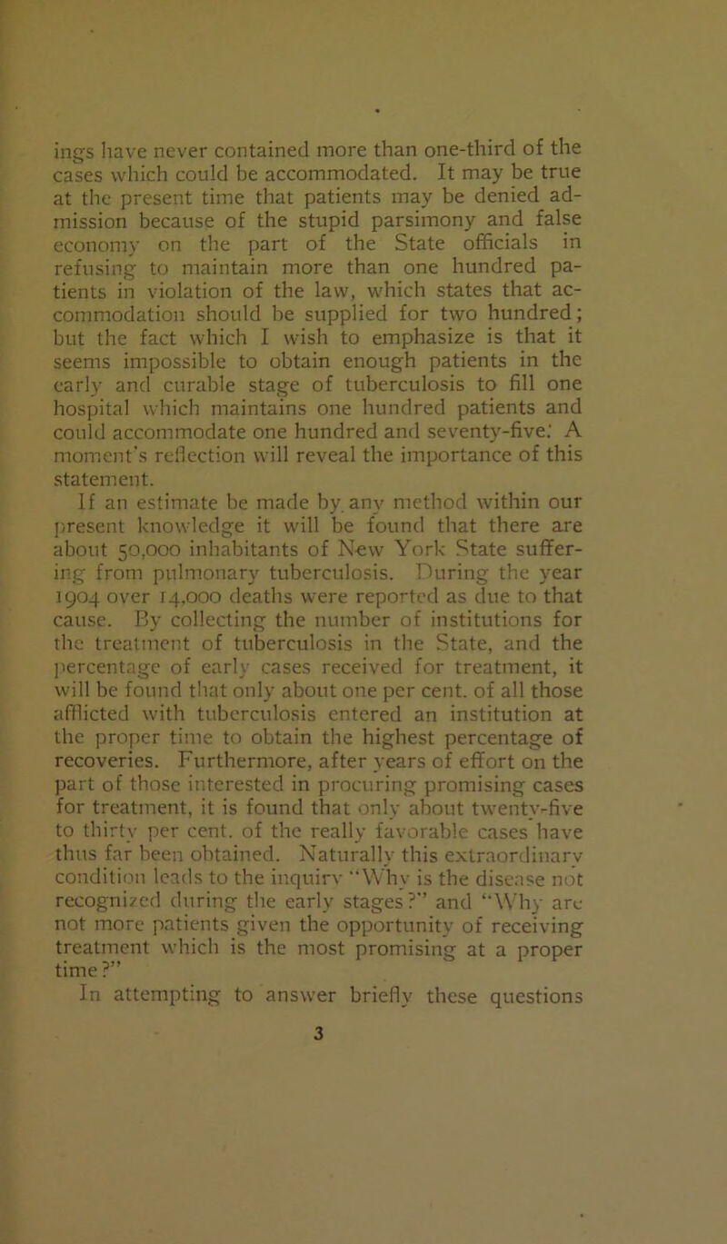ings have never contained more than one-third of the cases which could be accommodated. It may be true at the present time that patients may be denied ad- mission because of the stupid parsimony and false economy on the part of the State officials in refusing to maintain more than one hundred pa- tients in violation of the law, which states that ac- commodation should be supplied for two hundred; but the fact which I wish to emphasize is that it seems impossible to obtain enough patients in the early and curable stage of tuberculosis to fill one hospital which maintains one hundred patients and could accommodate one hundred and seventy-five.' A moment's reflection will reveal the importance of this statement. If an estimate be made by. any method within our present knowledge it will be found that there are about 50,000 inhabitants of New York State suffer- ing from pulmonary tuberculosis. During the year 1904 over 14,000 deaths were reported as due to that cause. By collecting the number of institutions for the treatment of tuberculosis in the State, and the percentage of early cases received for treatment, it will be found that only about one per cent, of all those afflicted with tuberculosis entered an institution at the proper time to obtain the highest percentage of recoveries. Furthermore, after years of effort on the part of those interested in procuring promising cases for treatment, it is found that only about twenty-five to thirty per cent, of the really favorable cases have thus far been obtained. Naturally this extraordinary condition leads to the inquirv Why is the disease not recognized during the early stages? and Why are not more patients given the opportunity of receiving treatment which is the most promising at a proper time ?” In attempting to answer briefly these questions