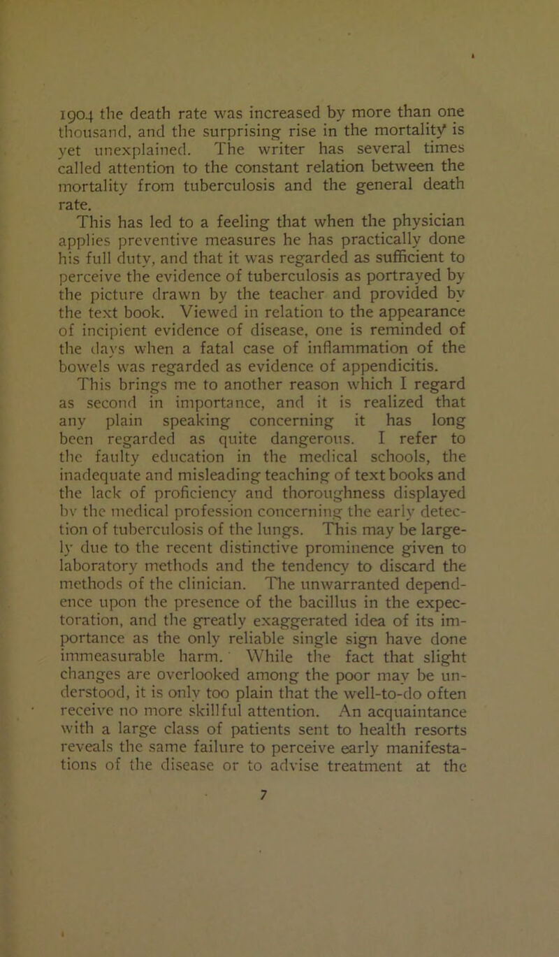 1904 the death rate was increased by more than one thousand, and the surprising rise in the mortality is yet unexplained. The writer has several times called attention to the constant relation between the mortality from tuberculosis and the general death rate. This has led to a feeling that when the physician applies preventive measures he has practically done his full duty, and that it was regarded as sufficient to perceive the evidence of tuberculosis as portrayed by the picture drawn by the teacher and provided bv the text book. Viewed in relation to the appearance of incipient evidence of disease, one is reminded of the days when a fatal case of inflammation of the bowels w:as regarded as evidence of appendicitis. This brings me to another reason which I regard as second in importance, and it is realized that any plain speaking concerning it has long been regarded as quite dangerous. I refer to the faulty education in the medical schools, the inadequate and misleading teaching of textbooks and the lack of proficiency and thoroughness displayed bv the medical profession concerning the early detec- tion of tuberculosis of the lungs. This may be large- ly due to the recent distinctive prominence given to laboratory methods and the tendency to discard the methods of the clinician. The unwarranted depend- ence upon the presence of the bacillus in the expec- toration, and the greatly exaggerated idea of its im- portance as the only reliable single sign have done immeasurable harm. While the fact that slight changes are overlooked among the poor may be un- derstood, it is only too plain that the well-to-do often receive no more skillful attention. An acquaintance with a large class of patients sent to health resorts reveals the same failure to perceive early manifesta- tions of the disease or to advise treatment at the