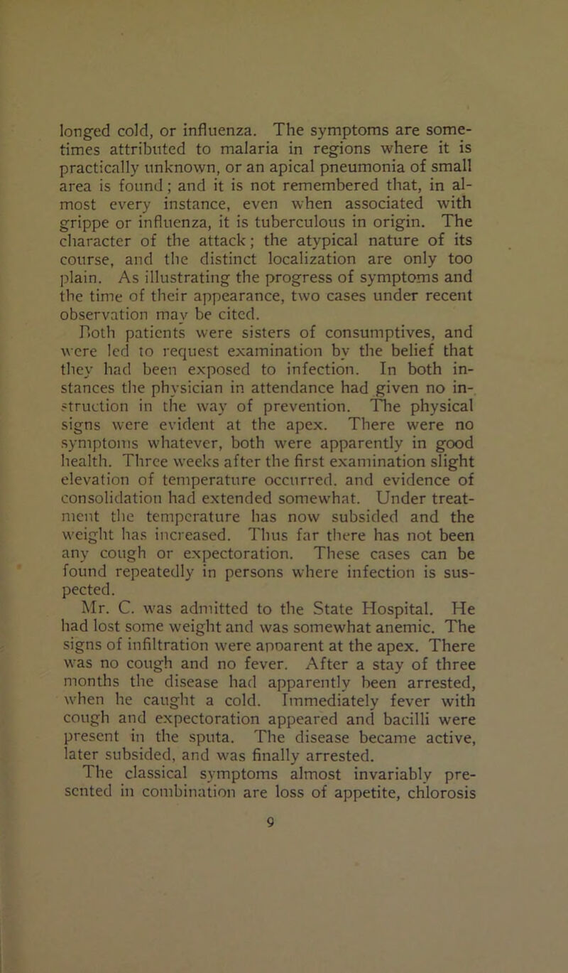 longed cold, or influenza. The symptoms are some- times attributed to malaria in regions where it is practically unknown, or an apical pneumonia of small area is found; and it is not remembered that, in al- most every instance, even when associated with grippe or influenza, it is tuberculous in origin. The character of the attack; the atypical nature of its course, and the distinct localization are only too plain. As illustrating the progress of symptoms and the time of their appearance, two cases under recent observation may be cited. Both patients were sisters of consumptives, and were led to request examination by the belief that they had been exposed to infection. In both in- stances the physician in attendance had given no in- struction in the way of prevention. The physical signs were evident at the apex. There were no symptoms whatever, both were apparently in good health. Three weeks after the first examination slight elevation of temperature occurred, and evidence of consolidation had extended somewhat. Under treat- ment the temperature has now subsided and the weight has increased. Thus far there has not been any cough or expectoration. These cases can be found repeatedly in persons where infection is sus- pected. Mr. C. was admitted to the State Hospital. He had lost some weight and was somewhat anemic. The signs of infiltration were apoarent at the apex. There was no cough and no fever. After a stay of three months the disease had apparently been arrested, when he caught a cold. Immediately fever with cough and expectoration appeared and bacilli were present in the sputa. The disease became active, later subsided, and was finally arrested. The classical symptoms almost invariably pre- sented in combination are loss of appetite, chlorosis