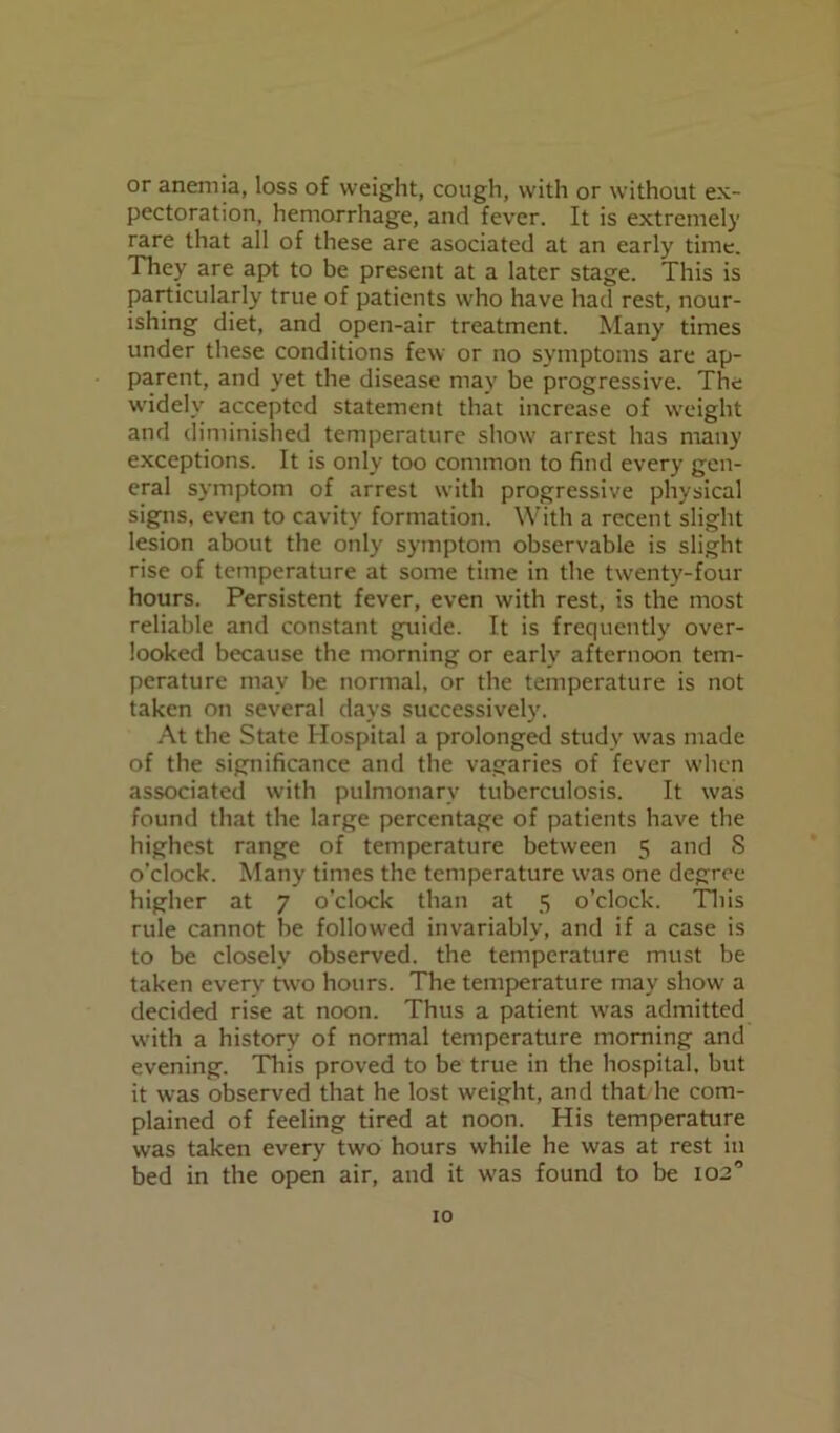 or anemia, loss of weight, cough, with or without ex- pectoration, hemorrhage, and fever. It is extremely rare that all of these are asociated at an early time. They are apt to be present at a later stage. This is particularly true of patients who have had rest, nour- ishing diet, and open-air treatment. Many times under these conditions few or no symptoms are ap- parent, and yet the disease may be progressive. The widely accepted statement that increase of weight and diminished temperature show arrest has many exceptions. It is only too common to find every gen- eral symptom of arrest with progressive physical signs, even to cavity formation. With a recent slight lesion about the only symptom observable is slight rise of temperature at some time in the twenty-four hours. Persistent fever, even with rest, is the most reliable and constant guide. It is frequently over- looked because the morning or early afternoon tem- perature may be normal, or the temperature is not taken on several days successively'. At the State Hospital a prolonged study wras made of the significance and the vagaries of fever when associated with pulmonary tuberculosis. It was found that the large percentage of patients have the highest range of temperature between 5 and 8 o’clock. Many times the temperature was one degree higher at 7 o'clock than at 5 o’clock. This rule cannot be followed invariably, and if a case is to be closely observed, the temperature must be taken every two hours. The temperature may show' a decided rise at noon. Thus a patient was admitted wdth a history of normal temperature morning and evening. This proved to be true in the hospital, but it was observed that he lost weight, and that he com- plained of feeling tired at noon. His temperature was taken every two hours while he was at rest in bed in the open air, and it w'as found to be 10a”