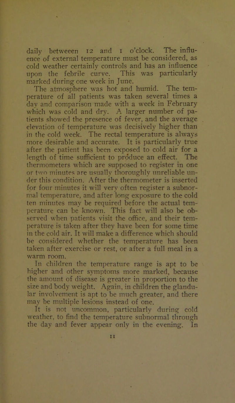 daily betweeen 12 and 1 o’clock. The influ- ence of external temperature must be considered, as cold weather certainly controls and has an influence upon the febrile curve. This was particularly marked during one week in June. The atmosphere was hot and humid. The tem- perature of all patients wras taken several times a day and comparison made with a week in February which was cold and dry. A larger number of pa- tients showed the presence of fever, and the average elevation of temperature was decisively higher than in the cold week. The rectal temperature is always more desirable and accurate. It is particularly true after the patient has been exposed to cold air for a length of time sufficient to produce an effect. The thermometers which are supposed to register in one or two minutes are usually thoroughly unreliable un- der this condition. After the thermometer is inserted for four minutes it will very often register a subnor- mal temperature, and after long exposure to the cold ten minutes may be required before the actual tem- perature can be known. This fact will also be ob- served when patients visit the office, and their tem- perature is taken after they have been for some time in the cold air. It will make a difference which should be considered w'hether the temperature has been taken after exercise or rest, or after a full meal in a warm room. In children the temperature range is apt to be higher and other symptoms more marked, because the amount of disease is greater in proportion to the size and body weight. Again, in children the glandu- lar involvement is apt to be much greater, and there may be multiple lesions instead of one. It is not uncommon, particularly during cold weather, to find the temperature subnormal through the day and fever appear only in the evening. In