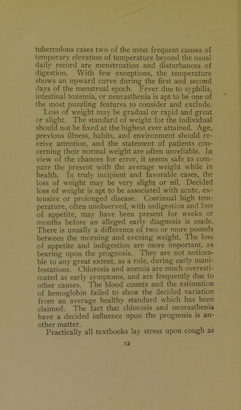 tuberculous cases two of the most frequent causes of temporary elevation of temperature beyond the usual daily record are menstruation and disturbances of digestion. With few exceptions, the temperature shows an upward curve during the first and second days of the menstrual epoch. Fever due to syphilis, intestinal toxemia, or neurasthenia is apt to be one of the most puzzling features to consider and exclude. Loss of weight may be gradual or rapid and great or slight. The standard of weight for the individual should not be fixed at the highest ever attained. Age, previous illness, habits, and environment should re- ceive attention, and the statement of patients con- cerning their normal weight are often unreliable. In view of the chances for error, it seems safe to com- pare the present with the average weight while in health. In truly incipient and favorable cases, the loss of weight may be very slight or nil. Decided loss of weight is apt to be associated with acute, ex- tensive or prolonged disease. Continual high tem- perature, often unobserved, with indigestion and loss of appetite, may have been present for weeks or months before an alleged early diagnosis is made. There is usually a difference of two or more pounds between the morning and evening weight. The loss of appetite and indigestion are more important, as bearing upon the prognosis. They are not noticea- ble to any great extent, as a rule, during early mani- festations. Chlorosis and anemia are much overesti- mated as early symptoms, and are frequently due to other causes. The blood counts and the estimation of hemoglobin failed to show the decided variation from an average healthy standard which has been claimed. The fact that chlorosis and neurasthenia have a decided influence upon the prognosis is an- other matter. Practically all textbooks lay stress upon cough as