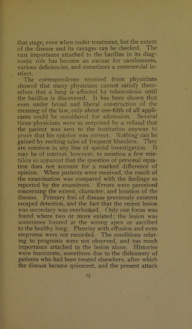 that stage, even when under treatment, but the extent of the disease and its ravages can be checked. The vast importance attached to the bacillus in its diag- nostic role has become an excuse for carelessness, various deficiencies, and sometimes a commercial in- stinct. The correspondence received from physicians showed that many physicians cannot satisfy them- selves that a lung is affected bv tuberculosis until the bacillus is discovered. It has been shown that even under broad and liberal construction of the meaning of the law, only about one-fifth of all appli- cants could be considered for admission. Several times physicians were so surprised by a refusal that the patient was sent to the institution anyway to prove that his opinion was correct. Nothing can be gained by reciting tales of frequent blunders. They are common in any line of special investigation. It may be of interest, however, to mention a few mis- takes so apparent that the question of personal equa- tion does not account for a marked difference of opinion. When patients were received, the result of the examination was compared with the findings as reported by the examiners. Errors were perceived concerning the extent, character, and location of the disease. Primary foci of disease previously existent escaped detection, and the fact that the recent lesion was secondary was overlooked. Only one focus was found where two or more existed; the lesion was sometimes located at the wrong apex or ascribed to the healthy lung. Pleurisy with effusion and even empyema were not recorded. The conditions relat- ing to prognosis were not observed, and too much importance attached to the lesion alone. Histories were inaccurate, sometimes due to the dishonesty of patients who had been treated elsewhere, after which the disease became quiescent, and the present attack