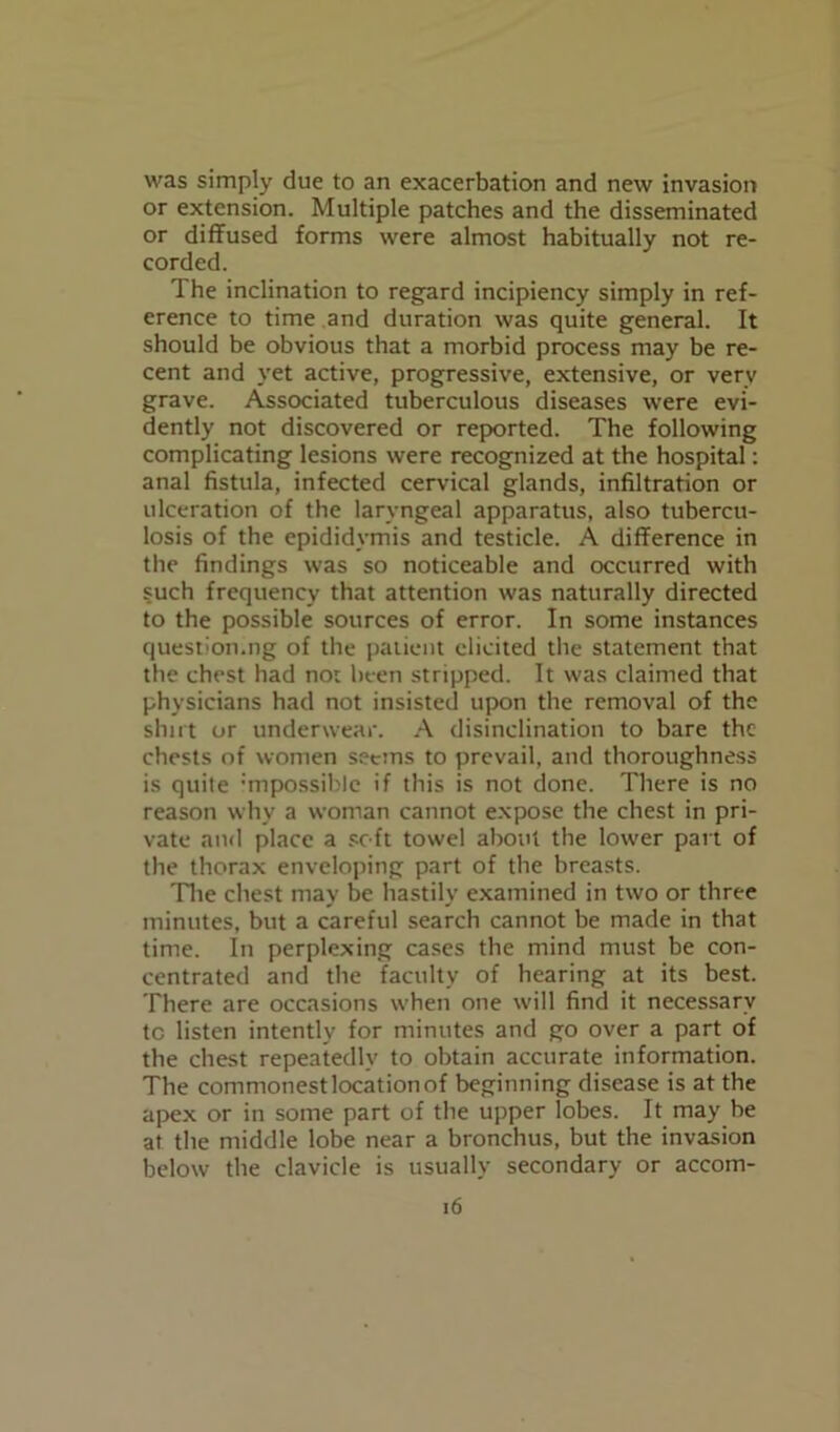 was simply due to an exacerbation and new invasion or extension. Multiple patches and the disseminated or diffused forms were almost habitually not re- corded. The inclination to regard incipiency simply in ref- erence to time and duration was quite general. It should be obvious that a morbid process may be re- cent and yet active, progressive, extensive, or very grave. Associated tuberculous diseases were evi- dently not discovered or reported. The following complicating lesions were recognized at the hospital: anal fistula, infected cervical glands, infiltration or ulceration of the laryngeal apparatus, also tubercu- losis of the epididymis and testicle. A difference in the findings was so noticeable and occurred with such frequency that attention was naturally directed to the possible sources of error. In some instances questioning of the patient elicited the statement that the chest had nor been stripped. It was claimed that physicians had not insisted upon the removal of the shut or underwear. A disinclination to bare the chests of women seems to prevail, and thoroughness is quite impossible if this is not done. There is no reason why a woman cannot expose the chest in pri- vate ami place a soft towel about the lower part of the thorax enveloping part of the breasts. 'Hie chest may be hastily examined in two or three minutes, but a careful search cannot be made in that time. In perplexing cases the mind must be con- centrated and the faculty of hearing at its best. There are occasions when one will find it necessary to listen intently for minutes and go over a part of the chest repeatedly to obtain accurate information. The commonest location of beginning disease is at the apex or in some part of the upper lobes. It may be at the middle lobe near a bronchus, but the invasion below the clavicle is usually secondary or accom-