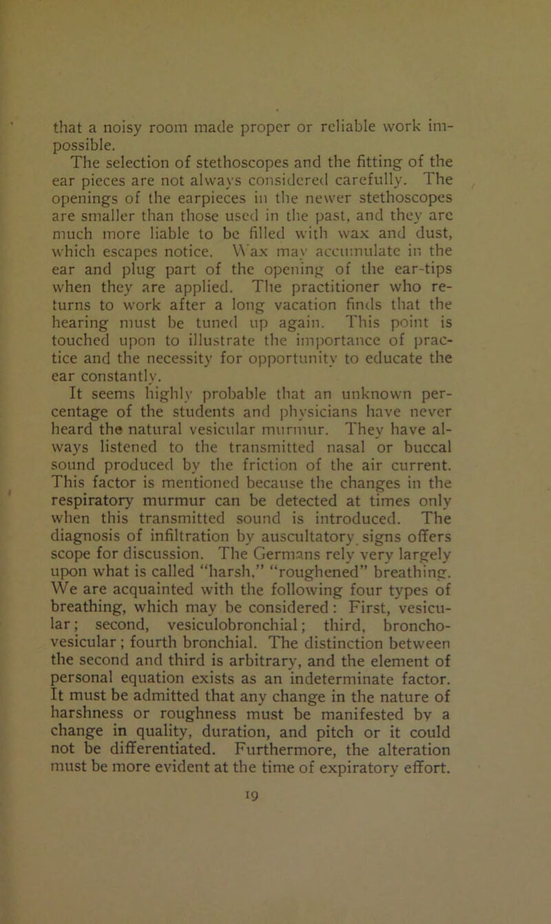 that a noisy room made proper or reliable work im- possible. The selection of stethoscopes and the fitting of the ear pieces are not always considered carefully. The openings of the earpieces in the newer stethoscopes are smaller than those used in the past, and they arc much more liable to be filled with wax and dust, which escapes notice. Wax may accumulate in the ear and plug part of the opening of the ear-tips when they are applied. The practitioner who re- turns to work after a long vacation finds that the hearing must be tuned up again. This point is touched upon to illustrate the importance of prac- tice and the necessity for opportunity to educate the ear constantly. It seems highly probable that an unknown per- centage of the students and physicians have never heard the natural vesicular murmur. They have al- ways listened to the transmitted nasal or buccal sound produced by the friction of the air current. This factor is mentioned because the changes in the respiratory murmur can be detected at times only when this transmitted sound is introduced. The diagnosis of infiltration by auscultatory signs offers scope for discussion. The Germans rely very largely upon what is called “harsh,” “roughened” breathing. We are acquainted with the following four types of breathing, which may be considered: First, vesicu- lar ; second, vesiculobronchial; third, broncho- vesicular ; fourth bronchial. The distinction between the second and third is arbitrary, and the element of personal equation exists as an indeterminate factor. It must be admitted that any change in the nature of harshness or roughness must be manifested by a change in quality, duration, and pitch or it could not be differentiated. Furthermore, the alteration must be more evident at the time of expiratory effort.